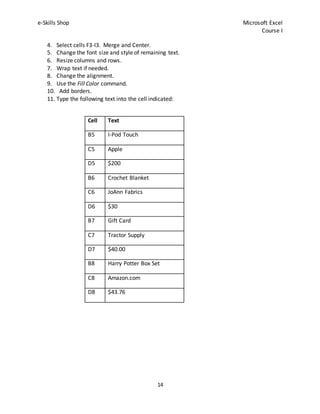 e-Skills Shop Microsoft Excel
Course I
14
4. Select cells F3-I3. Merge and Center.
5. Change the font size and style of remaining text.
6. Resize columns and rows.
7. Wrap text if needed.
8. Change the alignment.
9. Use the Fill Color command.
10. Add borders.
11. Type the following text into the cell indicated:
Cell Text
B5 I-Pod Touch
C5 Apple
D5 $200
B6 Crochet Blanket
C6 JoAnn Fabrics
D6 $30
B7 Gift Card
C7 Tractor Supply
D7 $40.00
B8 Harry Potter Box Set
C8 Amazon.com
D8 $43.76
 
