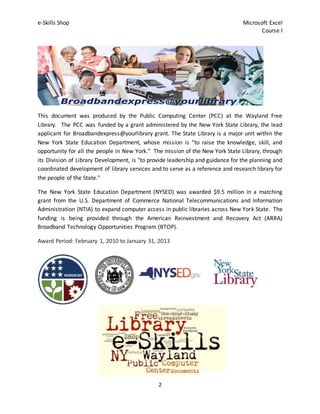 e-Skills Shop Microsoft Excel
Course I
2
This document was produced by the Public Computing Center (PCC) at the Wayland Free
Library. The PCC was funded by a grant administered by the New York State Library, the lead
applicant for Broadbandexpress@yourlibrary grant. The State Library is a major unit within the
New York State Education Department, whose mission is “to raise the knowledge, skill, and
opportunity for all the people in New York.” The mission of the New York State Library, through
its Division of Library Development, is "to provide leadership and guidance for the planning and
coordinated development of library services and to serve as a reference and research library for
the people of the State."
The New York State Education Department (NYSED) was awarded $9.5 million in a matching
grant from the U.S. Department of Commerce National Telecommunications and Information
Administration (NTIA) to expand computer access in public libraries across New York State. The
funding is being provided through the American Reinvestment and Recovery Act (ARRA)
Broadband Technology Opportunities Program (BTOP).
Award Period: February 1, 2010 to January 31, 2013
 