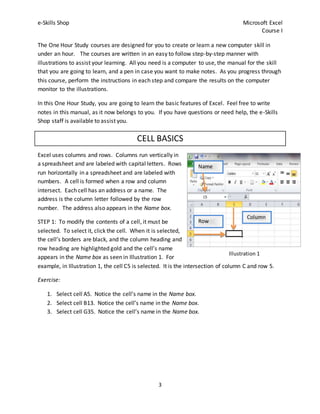 e-Skills Shop Microsoft Excel
Course I
3
The One Hour Study courses are designed for you to create or learn a new computer skill in
under an hour. The courses are written in an easy to follow step-by-step manner with
illustrations to assist your learning. All you need is a computer to use, the manual for the skill
that you are going to learn, and a pen in case you want to make notes. As you progress through
this course, perform the instructions in each step and compare the results on the computer
monitor to the illustrations.
In this One Hour Study, you are going to learn the basic features of Excel. Feel free to write
notes in this manual, as it now belongs to you. If you have questions or need help, the e-Skills
Shop staff is available to assist you.
CELL BASICS
Excel uses columns and rows. Columns run vertically in
a spreadsheet and are labeled with capital letters. Rows
run horizontally in a spreadsheet and are labeled with
numbers. A cell is formed when a row and column
intersect. Each cell has an address or a name. The
address is the column letter followed by the row
number. The address also appears in the Name box.
STEP 1: To modify the contents of a cell, it must be
selected. To select it, click the cell. When it is selected,
the cell’s borders are black, and the column heading and
row heading are highlighted gold and the cell’s name
appears in the Name box as seen in Illustration 1. For
example, in Illustration 1, the cell C5 is selected. It is the intersection of column C and row 5.
Exercise:
1. Select cell A5. Notice the cell’s name in the Name box.
2. Select cell B13. Notice the cell’s name in the Name box.
3. Select cell G35. Notice the cell’s name in the Name box.
Column
Row
Name
box
Illustration 1
 