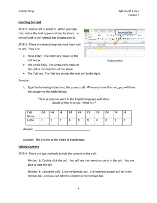 e-Skills Shop Microsoft Excel
Course I
4
Inserting Content
STEP 2: Click a cell to select it. When you type
text, notice the text appears in two locations: in
the cell and in the formula bar (Illustration 2).
STEP 3: There are several ways to move from cell
to cell. They are:
 Press Enter. The Enter key moves to the
cell below.
 The arrow keys. The arrow keys move to
the cell in the direction of the arrow.
 The Tab key. The Tab key selects the next cell to the right.
Exercise:
1. Type the following letters into the correct cell. When you have finished, you will have
the answer to the riddle below:
There is only one word in the English language with three
double letters in a row. What is it?
Answer: ____________________________________
Solution: The answer to the riddle is Bookkeeper.
Editing Content
STEP 4: There are two methods to edit the content in the cell:
Method 1: Double click the cell. You will see the insertion cursor in the cell. You are
able to edit the cell.
Method 2: Select the cell. Click the formula bar. The insertion cursor will be in the
formula bar, and you can edit the content in the formula bar.
Cell
Name
G4 H4 J4 B4 K4 C4 E4 D4 F4 I4
Letter E E E B R 0 K 0 K P
Formula Bar
Illustration 2
 