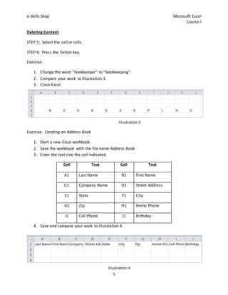 e-Skills Shop Microsoft Excel
Course I
5
Illustration 3
Deleting Content
STEP 5: Select the cell or cells.
STEP 6: Press the Delete key.
Exercise:
1. Change the word “bookkeeper” to “bookkeeping”.
2. Compare your work to Illustration 3.
3. Close Excel.
Exercise: Creating an Address Book
1. Start a new Excel workbook.
2. Save the workbook with the file name Address Book.
3. Enter the text into the cell indicated.
Cell Text Cell Text
A1 Last Name B1 First Name
C1 Company Name D1 Street Address
E1 State F1 City
G1 Zip H1 Home Phone
I1 Cell Phone J1 Birthday
4. Save and compare your work to Illustration 4.
Illustration 4
 