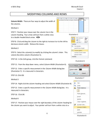 e-Skills Shop Microsoft Excel
Course I
6
MODIFYING COLUMNS AND ROWS
Column Width: There are four ways to adjust the width of
the columns.
Method 1:
STEP 7: Position your mouse over the column line in the
column heading. Your arrow will turn from a white cross
to a double headed black arrow.
STEP 8: Click and drag the column to the right to increase it or to the left to
decrease column width. Release the mouse.
Method 2:
STEP 9: Select the column(s) to modify by clicking the column’s letter. This
selects the entire column (Illustration 5).
STEP 10: In the Cells group, click the Format command.
STEP 11: From the drop down menu, select Column Width (Illustration 6).
STEP 12: Enter a specific measurement in the Column Width dialog box
(Illustration 7). It is measured in characters.
STEP 13: Click OK.
Method 3:
STEP 14: Right click the column heading and select Column Width (Illustration 8).
STEP 15: Enter a specific measurement in the Column Width dialog box. It is
measured in characters.
STEP 16: Click OK.
Method 4:
STEP 17: Position your mouse over the right boundary of the column heading for
the column you want to adjust. Your pointer will turn from a white cross to a
Illustration 5
Illustration 6
Illustration 7
Illustration 8
 