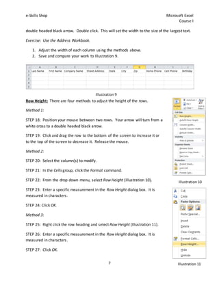 e-Skills Shop Microsoft Excel
Course I
7
double headed black arrow. Double click. This will set the width to the size of the largest text.
Exercise: Use the Address Workbook.
1. Adjust the width of each column using the methods above.
2. Save and compare your work to Illustration 9.
Row Height: There are four methods to adjust the height of the rows.
Method 1:
STEP 18: Position your mouse between two rows. Your arrow will turn from a
white cross to a double headed black arrow.
STEP 19: Click and drag the row to the bottom of the screen to increase it or
to the top of the screen to decrease it. Release the mouse.
Method 2:
STEP 20: Select the column(s) to modify.
STEP 21: In the Cells group, click the Format command.
STEP 22: From the drop down menu, select Row Height (Illustration 10).
STEP 23: Enter a specific measurement in the Row Height dialog box. It is
measured in characters.
STEP 24: Click OK.
Method 3:
STEP 25: Right click the row heading and select Row Height (Illustration 11).
STEP 26: Enter a specific measurement in the Row Height dialog box. It is
measured in characters.
STEP 27: Click OK.
Illustration 9
Illustration 10
Illustration 11
 