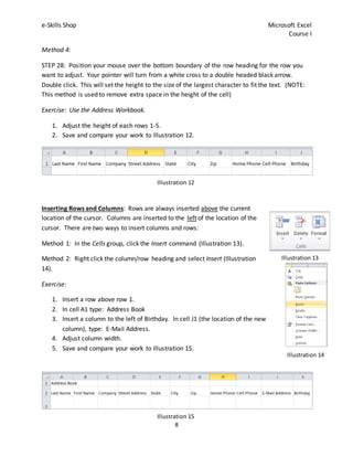 e-Skills Shop Microsoft Excel
Course I
8
Method 4:
STEP 28: Position your mouse over the bottom boundary of the row heading for the row you
want to adjust. Your pointer will turn from a white cross to a double headed black arrow.
Double click. This will set the height to the size of the largest character to fit the text. (NOTE:
This method is used to remove extra space in the height of the cell)
Exercise: Use the Address Workbook.
1. Adjust the height of each rows 1-5.
2. Save and compare your work to Illustration 12.
Inserting Rows and Columns: Rows are always inserted above the current
location of the cursor. Columns are inserted to the left of the location of the
cursor. There are two ways to insert columns and rows:
Method 1: In the Cells group, click the Insert command (Illustration 13).
Method 2: Right click the column/row heading and select Insert (Illustration
14).
Exercise:
1. Insert a row above row 1.
2. In cell A1 type: Address Book
3. Insert a column to the left of Birthday. In cell J1 (the location of the new
column), type: E-Mail Address.
4. Adjust column width.
5. Save and compare your work to Illustration 15.
Illustration 13
Illustration 14
Illustration 12
Illustration 15
 