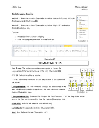 e-Skills Shop Microsoft Excel
Course I
9
Delete Rows and Columns:
Method 1: Select the column(s) or row(s) to delete. In the Cells group, click the
Delete command (Illustration 13).
Method 2: Select the column(s) or row(s) to delete. Right click and select
Delete (Illustration 16).
Exercise:
1. Delete column C, called Company.
2. Save and compare your work to Illustration 17.
FORMATTING CELLS
Font Group: The font group contains commands to change the
appearance of the text or numbers in the cells (Illustration 18).
STEP 29: Select the cell(s) to modify.
STEP 30: Select the command to use. Explanation of the commands
are below:
Change the Font: The Font command changes the appearance of the
text. Click the drop down arrow next to the Font command to view
choices (Illustration 18A).
Change the Font Size: The Font Size changes the size of the text. Click the drop down arrow
next to the Font size command to view the choices (Illustration 18B).
Grow Font: Increase the text size (Illustration 18C).
Shrink Font: Decreases the text size (Illustration 18D).
Bold: Bold darkens the text (Illustration 18E).
Illustration 16
Illustration 18
A B C D
E F G H I J
Illustration 17
 