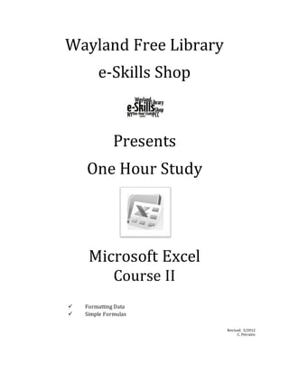 Wayland Free Library
e-Skills Shop
Presents
One Hour Study
Microsoft Excel
Course II
 Formatting Data
 Simple Formulas
Revised: 3/2012
C. Petraitis
 