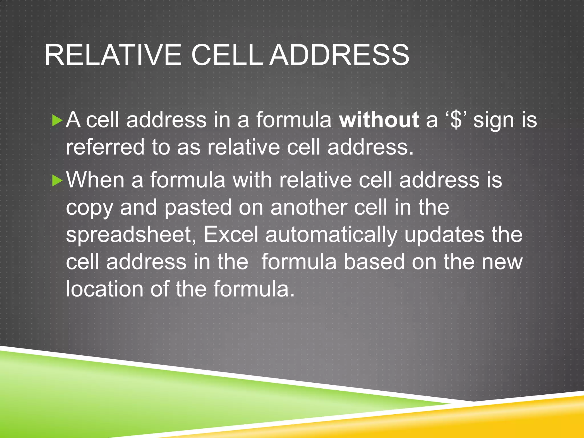 RELATIVE CELL ADDRESS

A cell address in a formula without a ‘$’ sign is
 referred to as relative cell address.
When a formula with relative cell address is
 copy and pasted on another cell in the
 spreadsheet, Excel automatically updates the
 cell address in the formula based on the new
 location of the formula.
 