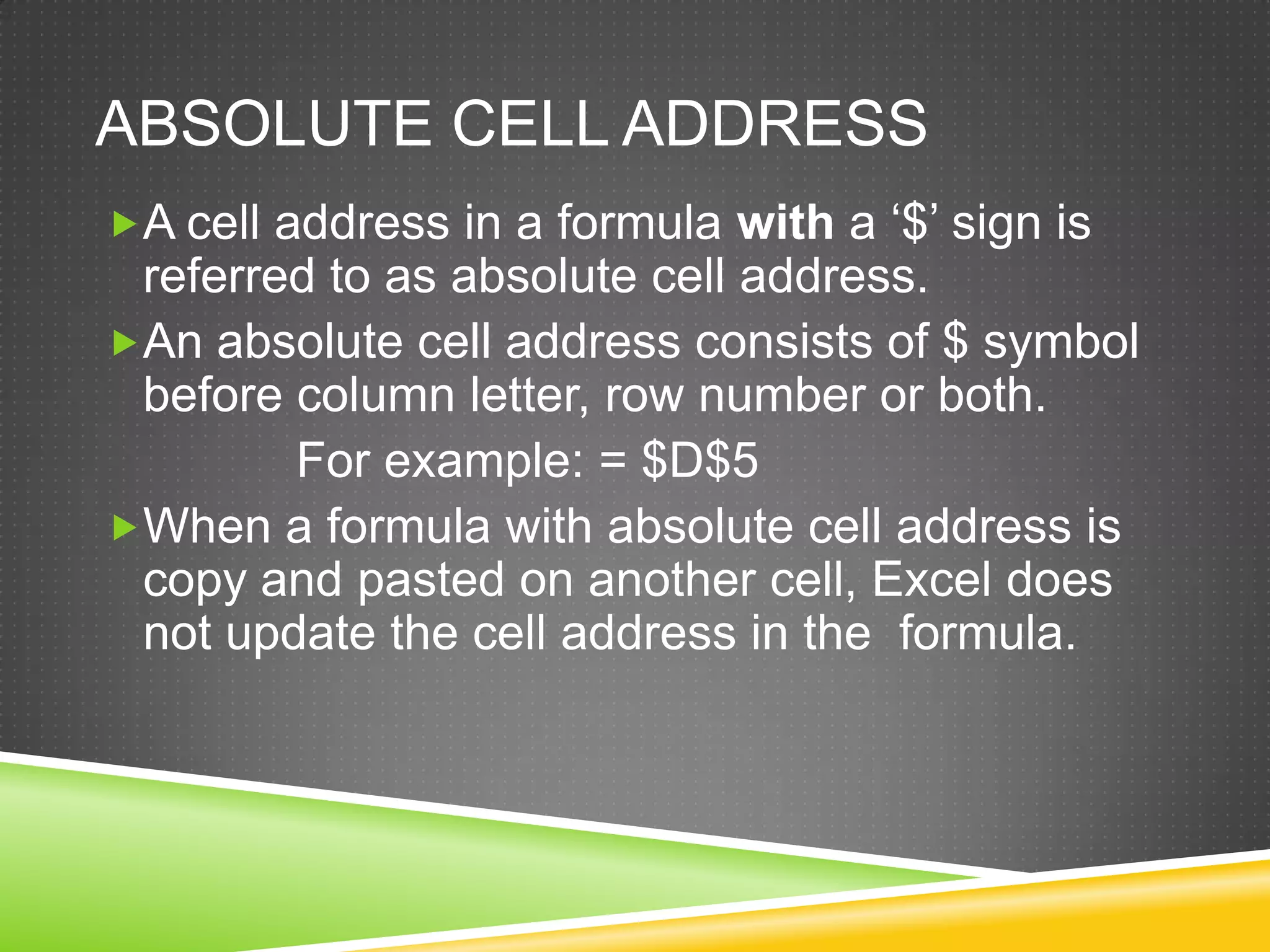 ABSOLUTE CELL ADDRESS
A cell address in a formula with a ‘$’ sign is
 referred to as absolute cell address.
An absolute cell address consists of $ symbol
 before column letter, row number or both.
        For example: = $D$5
When a formula with absolute cell address is
 copy and pasted on another cell, Excel does
 not update the cell address in the formula.
 