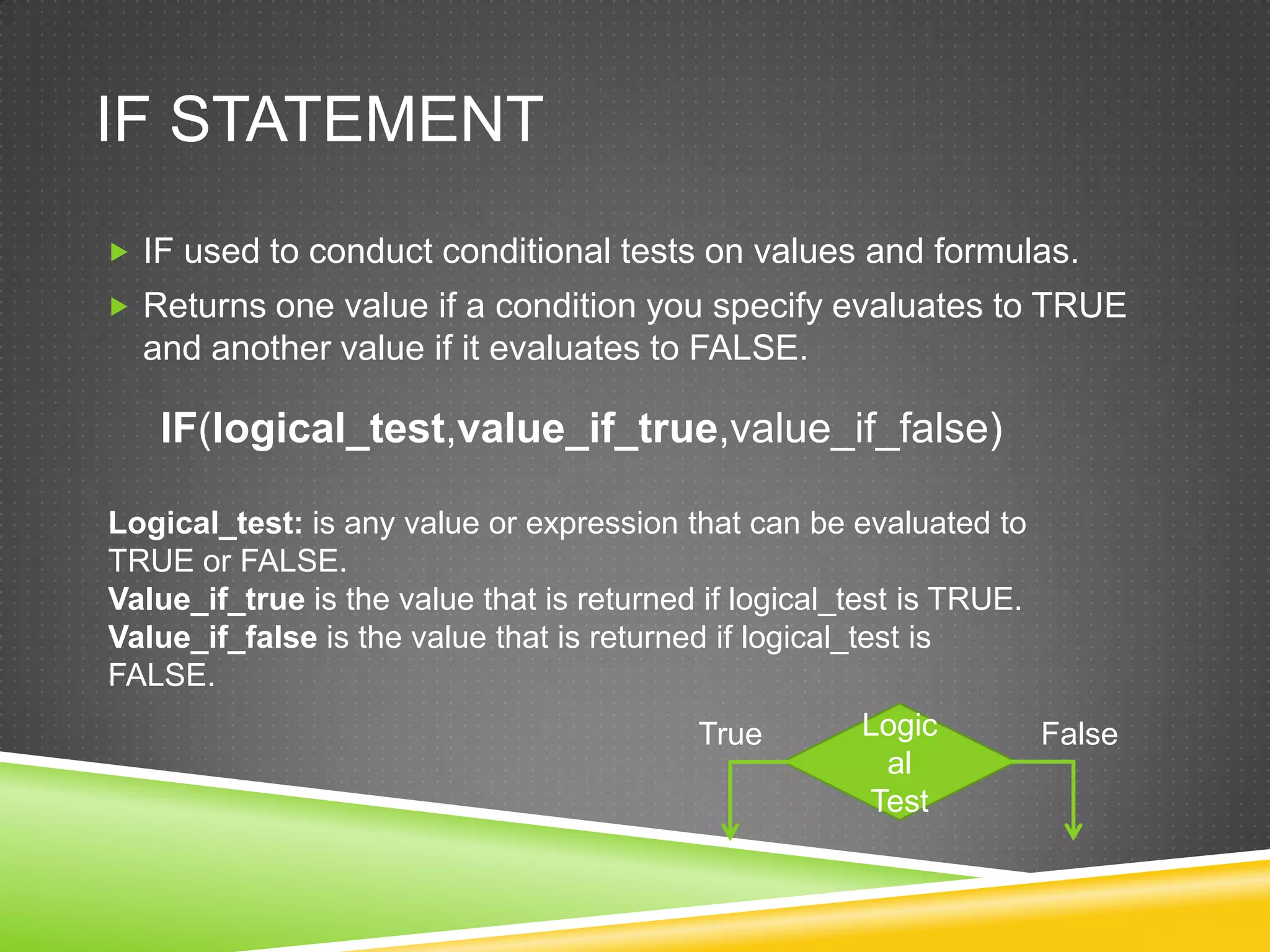 IF STATEMENT
 IF used to conduct conditional tests on values and formulas.
 Returns one value if a condition you specify evaluates to TRUE
  and another value if it evaluates to FALSE.

   IF(logical_test,value_if_true,value_if_false)

Logical_test: is any value or expression that can be evaluated to
TRUE or FALSE.
Value_if_true is the value that is returned if logical_test is TRUE.
Value_if_false is the value that is returned if logical_test is
FALSE.
                                           True        Logic           False
                                                        al
                                                       Test
 