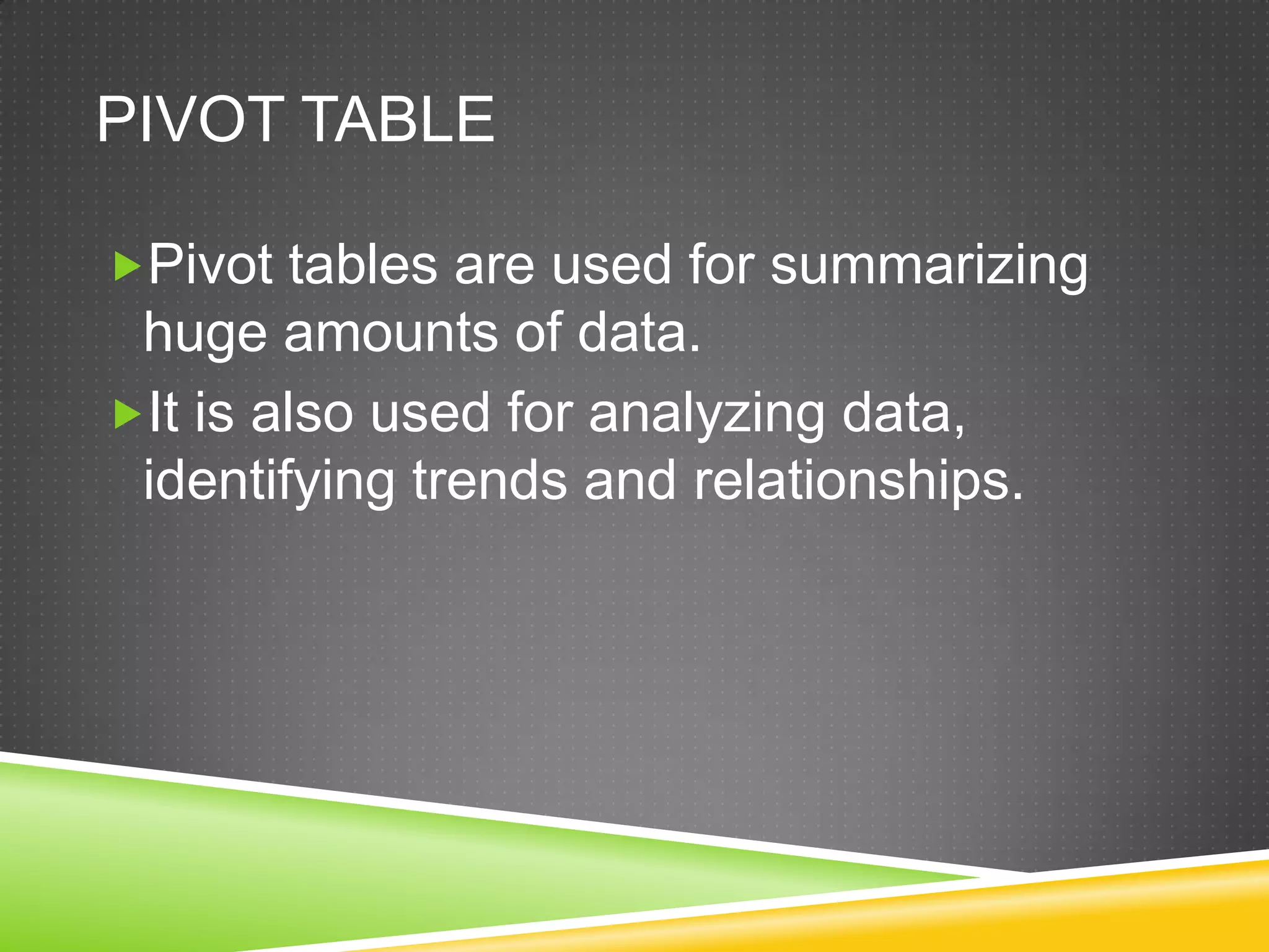 PIVOT TABLE

Pivot tables are used for summarizing
 huge amounts of data.
It is also used for analyzing data,
 identifying trends and relationships.
 