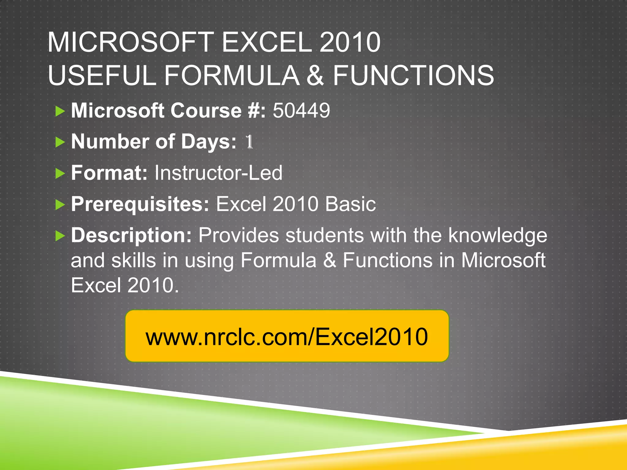 MICROSOFT EXCEL 2010
USEFUL FORMULA & FUNCTIONS
 Microsoft Course #: 50449
 Number of Days: 1
 Format: Instructor-Led
 Prerequisites: Excel 2010 Basic
 Description: Provides students with the knowledge
 and skills in using Formula & Functions in Microsoft
 Excel 2010.

         www.nrclc.com/Excel2010
 