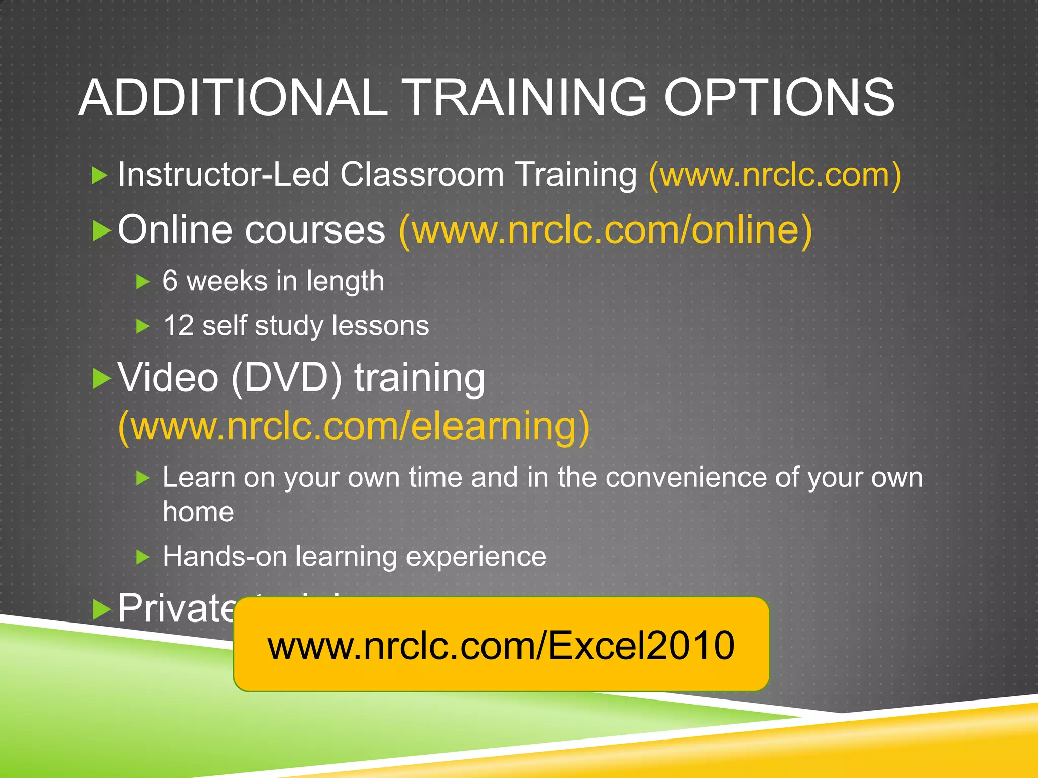 ADDITIONAL TRAINING OPTIONS
 Instructor-Led Classroom Training (www.nrclc.com)
Online courses (www.nrclc.com/online)
   6 weeks in length
   12 self study lessons

Video (DVD) training
 (www.nrclc.com/elearning)
   Learn on your own time and in the convenience of your own
    home
   Hands-on learning experience

Private training
            www.nrclc.com/Excel2010
 