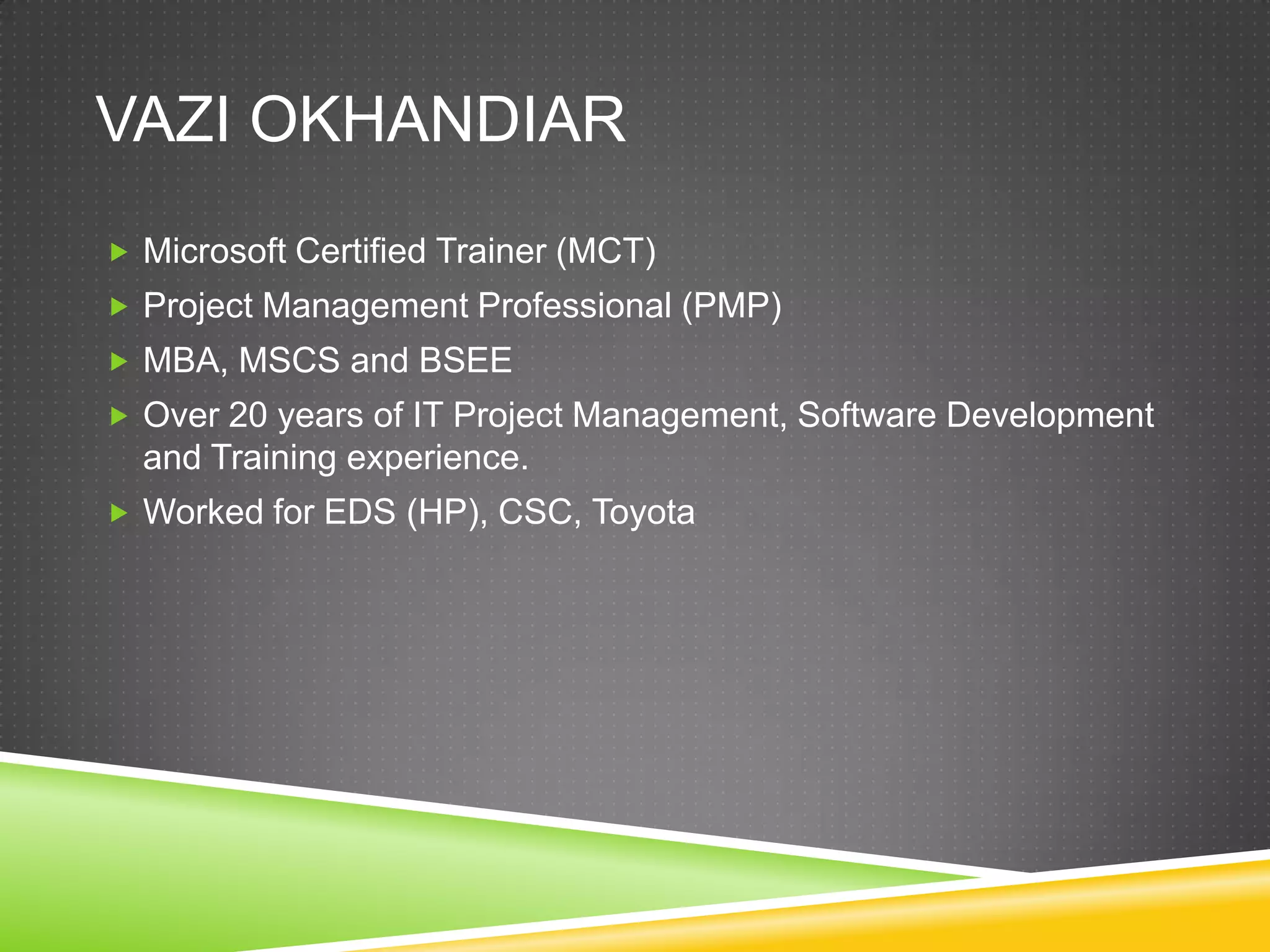 VAZI OKHANDIAR
 Microsoft Certified Trainer (MCT)
 Project Management Professional (PMP)
 MBA, MSCS and BSEE
 Over 20 years of IT Project Management, Software Development
  and Training experience.
 Worked for EDS (HP), CSC, Toyota
 