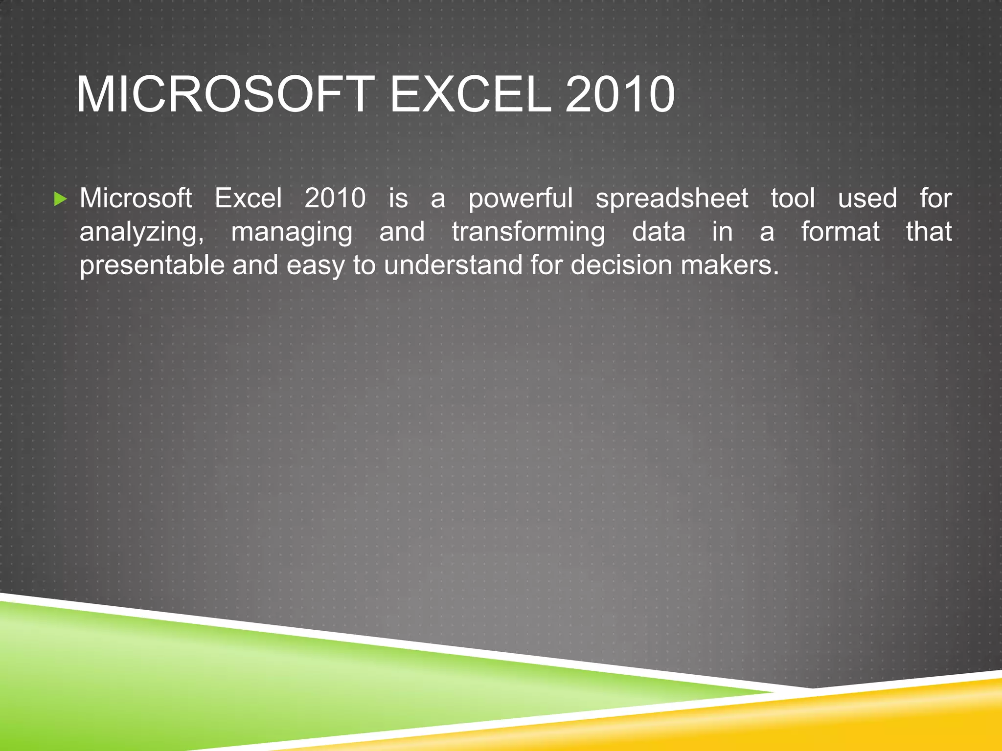 MICROSOFT EXCEL 2010
 Microsoft Excel 2010 is a powerful spreadsheet tool used for
  analyzing, managing and transforming data in a format that
  presentable and easy to understand for decision makers.
 