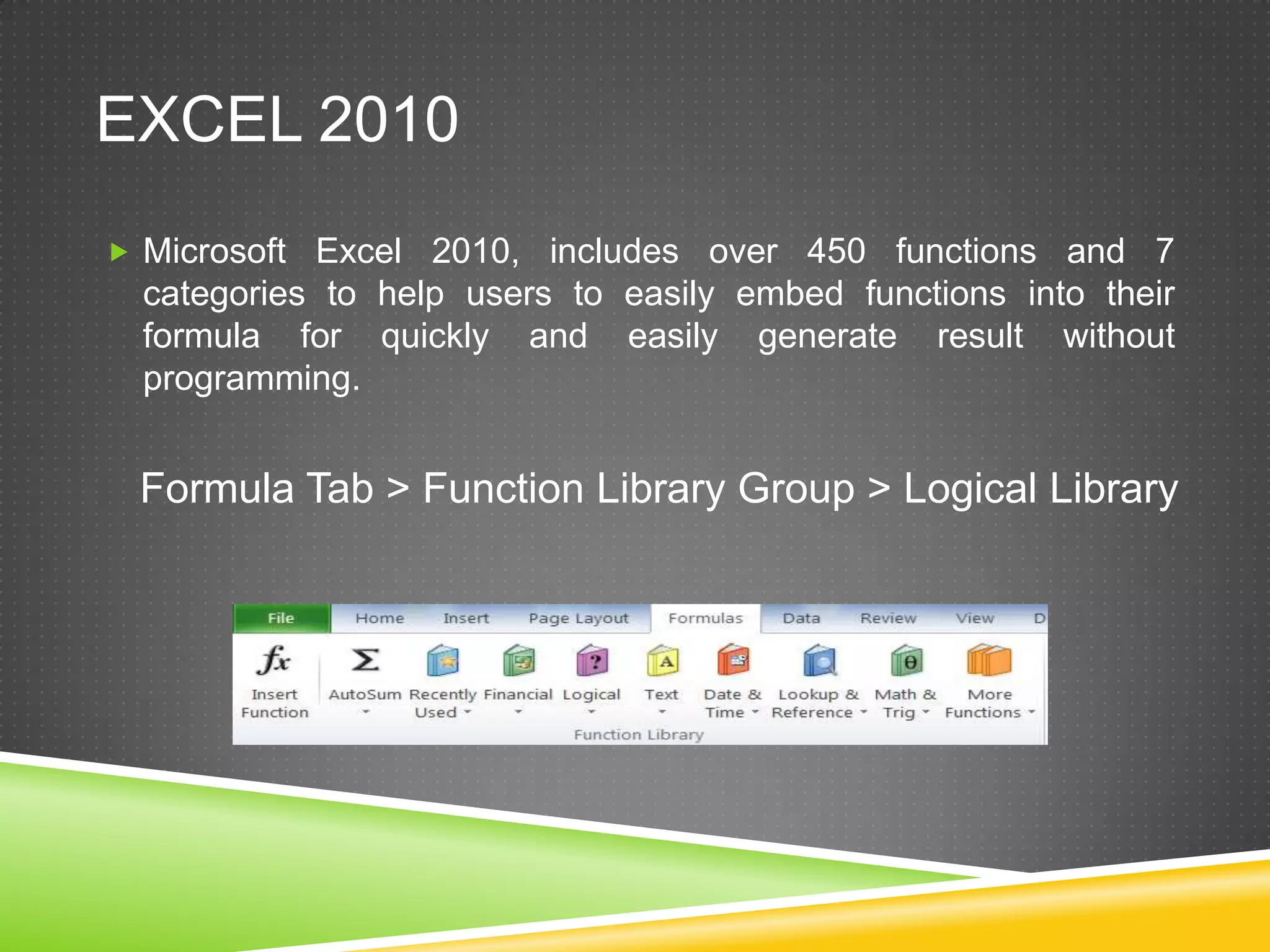 EXCEL 2010
 Microsoft Excel 2010, includes over 450 functions and 7
  categories to help users to easily embed functions into their
  formula for quickly and easily generate result without
  programming.


 Formula Tab > Function Library Group > Logical Library
 