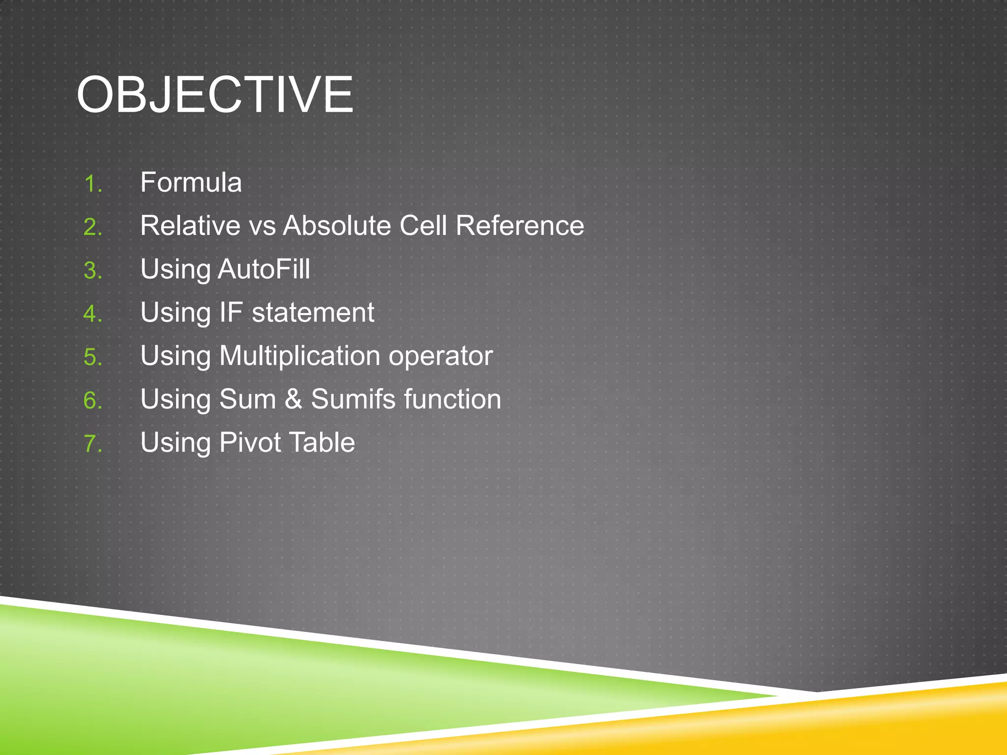OBJECTIVE
1.   Formula
2.   Relative vs Absolute Cell Reference
3.   Using AutoFill
4.   Using IF statement
5.   Using Multiplication operator
6.   Using Sum & Sumifs function
7.   Using Pivot Table
 