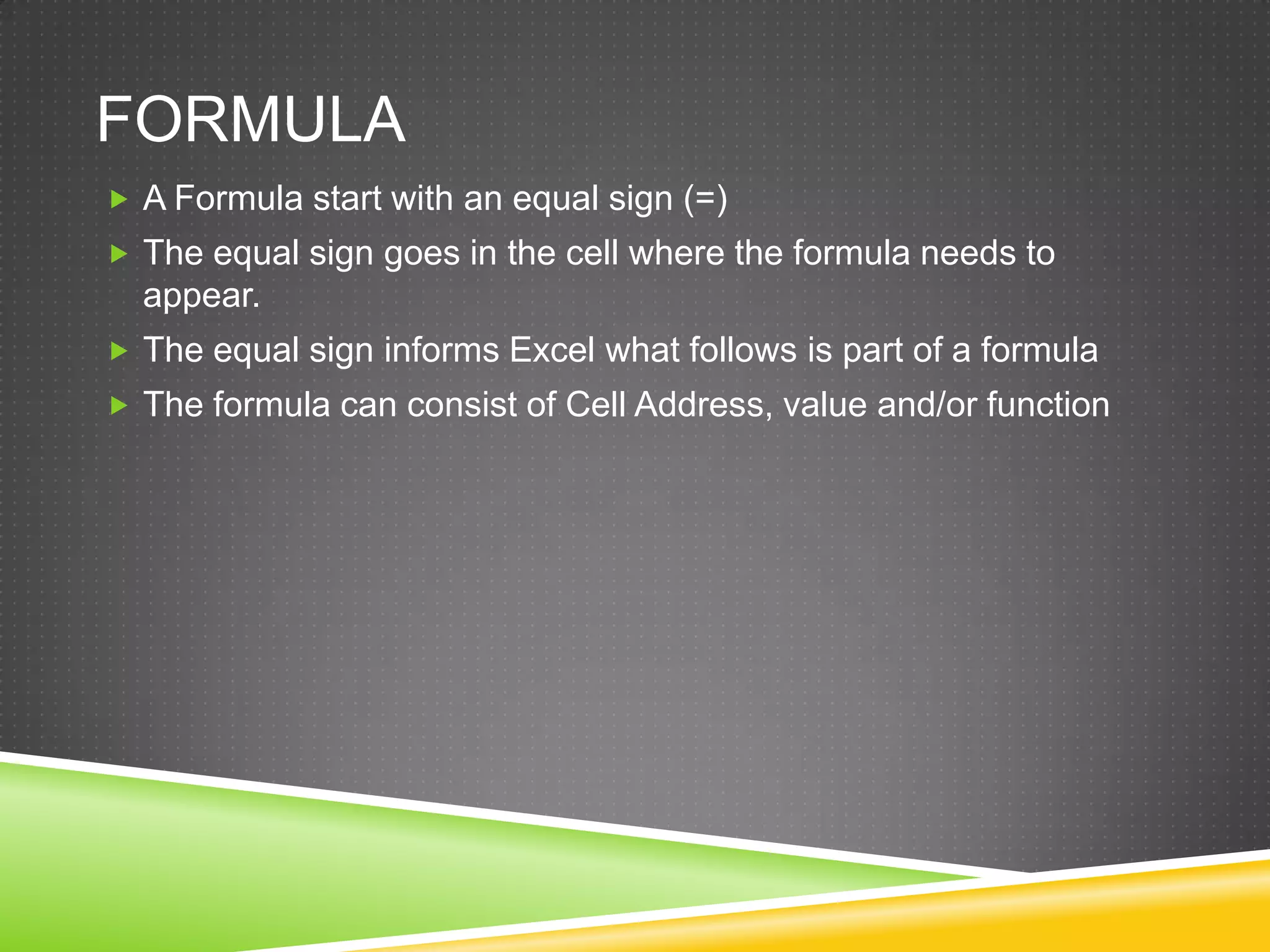 FORMULA
 A Formula start with an equal sign (=)
 The equal sign goes in the cell where the formula needs to
  appear.
 The equal sign informs Excel what follows is part of a formula
 The formula can consist of Cell Address, value and/or function
 