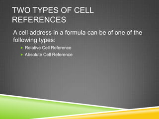 TWO TYPES OF CELL
REFERENCES
A cell address in a formula can be of one of the
following types:
   Relative Cell Reference
   Absolute Cell Reference
 