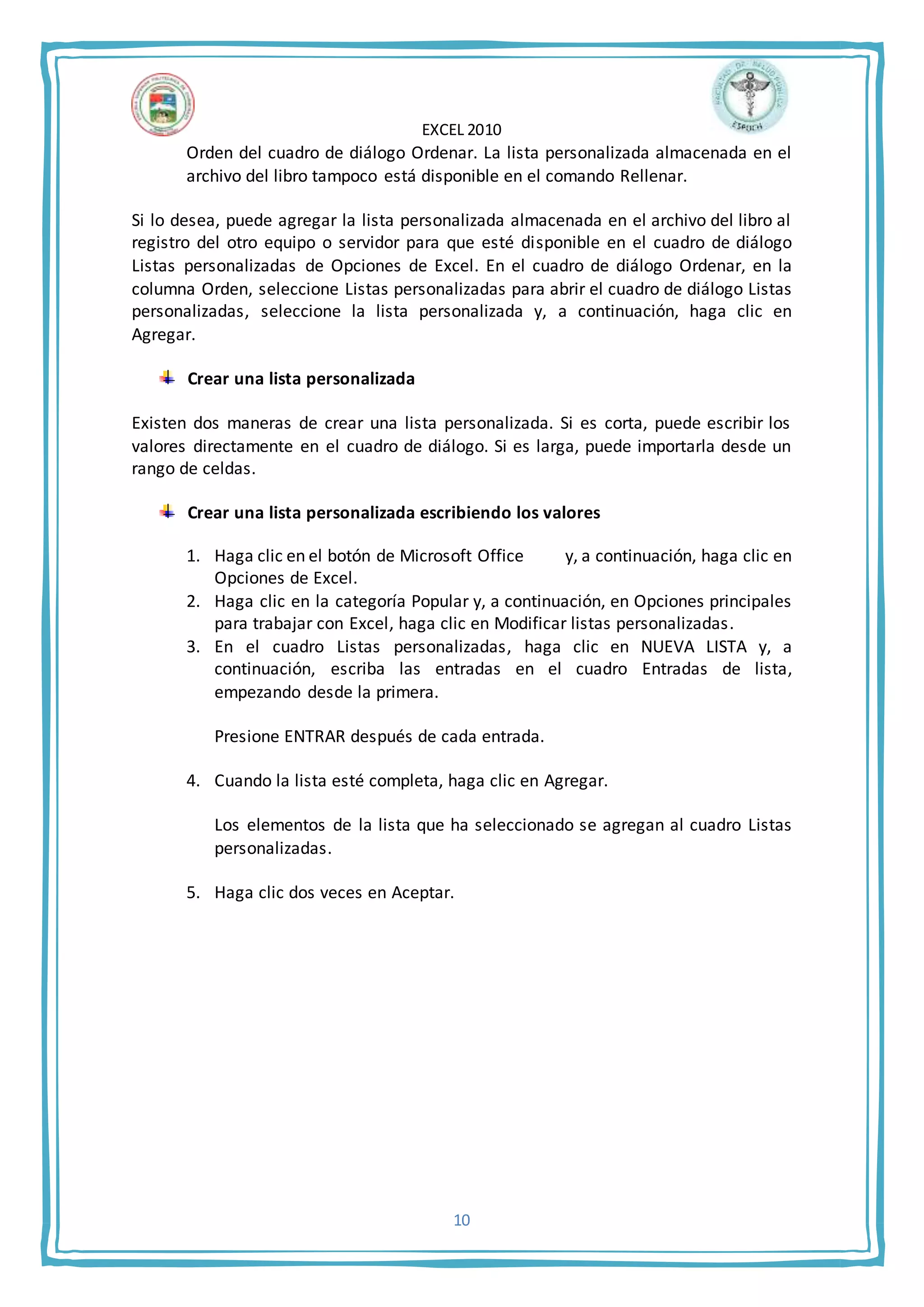 EXCEL 2010
10
Orden del cuadro de diálogo Ordenar. La lista personalizada almacenada en el
archivo del libro tampoco está disponible en el comando Rellenar.
Si lo desea, puede agregar la lista personalizada almacenada en el archivo del libro al
registro del otro equipo o servidor para que esté disponible en el cuadro de diálogo
Listas personalizadas de Opciones de Excel. En el cuadro de diálogo Ordenar, en la
columna Orden, seleccione Listas personalizadas para abrir el cuadro de diálogo Listas
personalizadas, seleccione la lista personalizada y, a continuación, haga clic en
Agregar.
Crear una lista personalizada
Existen dos maneras de crear una lista personalizada. Si es corta, puede escribir los
valores directamente en el cuadro de diálogo. Si es larga, puede importarla desde un
rango de celdas.
Crear una lista personalizada escribiendo los valores
1. Haga clic en el botón de Microsoft Office y, a continuación, haga clic en
Opciones de Excel.
2. Haga clic en la categoría Popular y, a continuación, en Opciones principales
para trabajar con Excel, haga clic en Modificar listas personalizadas.
3. En el cuadro Listas personalizadas, haga clic en NUEVA LISTA y, a
continuación, escriba las entradas en el cuadro Entradas de lista,
empezando desde la primera.
Presione ENTRAR después de cada entrada.
4. Cuando la lista esté completa, haga clic en Agregar.
Los elementos de la lista que ha seleccionado se agregan al cuadro Listas
personalizadas.
5. Haga clic dos veces en Aceptar.
 