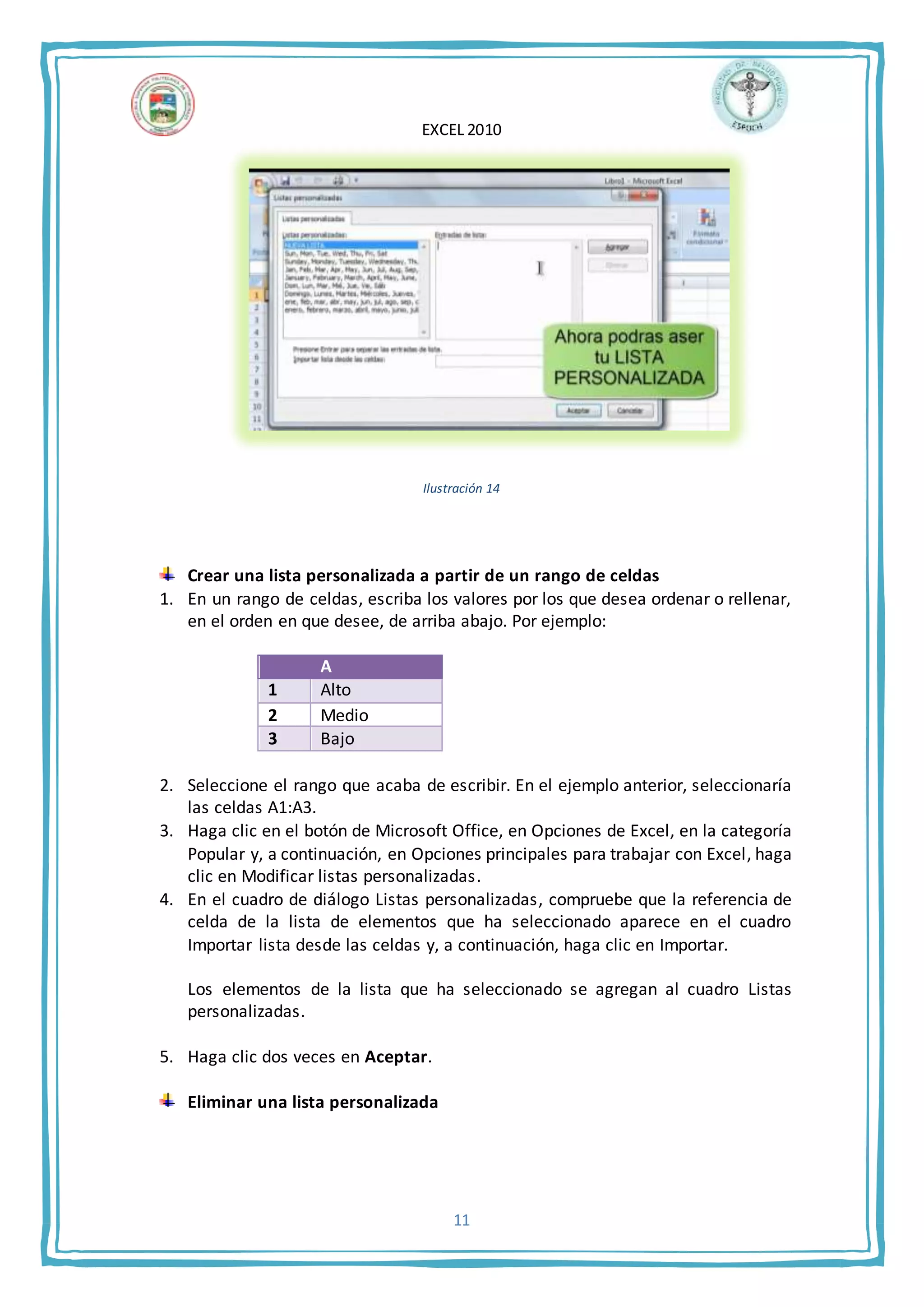 EXCEL 2010
11
Ilustración 14
Crear una lista personalizada a partir de un rango de celdas
1. En un rango de celdas, escriba los valores por los que desea ordenar o rellenar,
en el orden en que desee, de arriba abajo. Por ejemplo:
A
1 Alto
2 Medio
3 Bajo
2. Seleccione el rango que acaba de escribir. En el ejemplo anterior, seleccionaría
las celdas A1:A3.
3. Haga clic en el botón de Microsoft Office, en Opciones de Excel, en la categoría
Popular y, a continuación, en Opciones principales para trabajar con Excel, haga
clic en Modificar listas personalizadas.
4. En el cuadro de diálogo Listas personalizadas, compruebe que la referencia de
celda de la lista de elementos que ha seleccionado aparece en el cuadro
Importar lista desde las celdas y, a continuación, haga clic en Importar.
Los elementos de la lista que ha seleccionado se agregan al cuadro Listas
personalizadas.
5. Haga clic dos veces en Aceptar.
Eliminar una lista personalizada
 