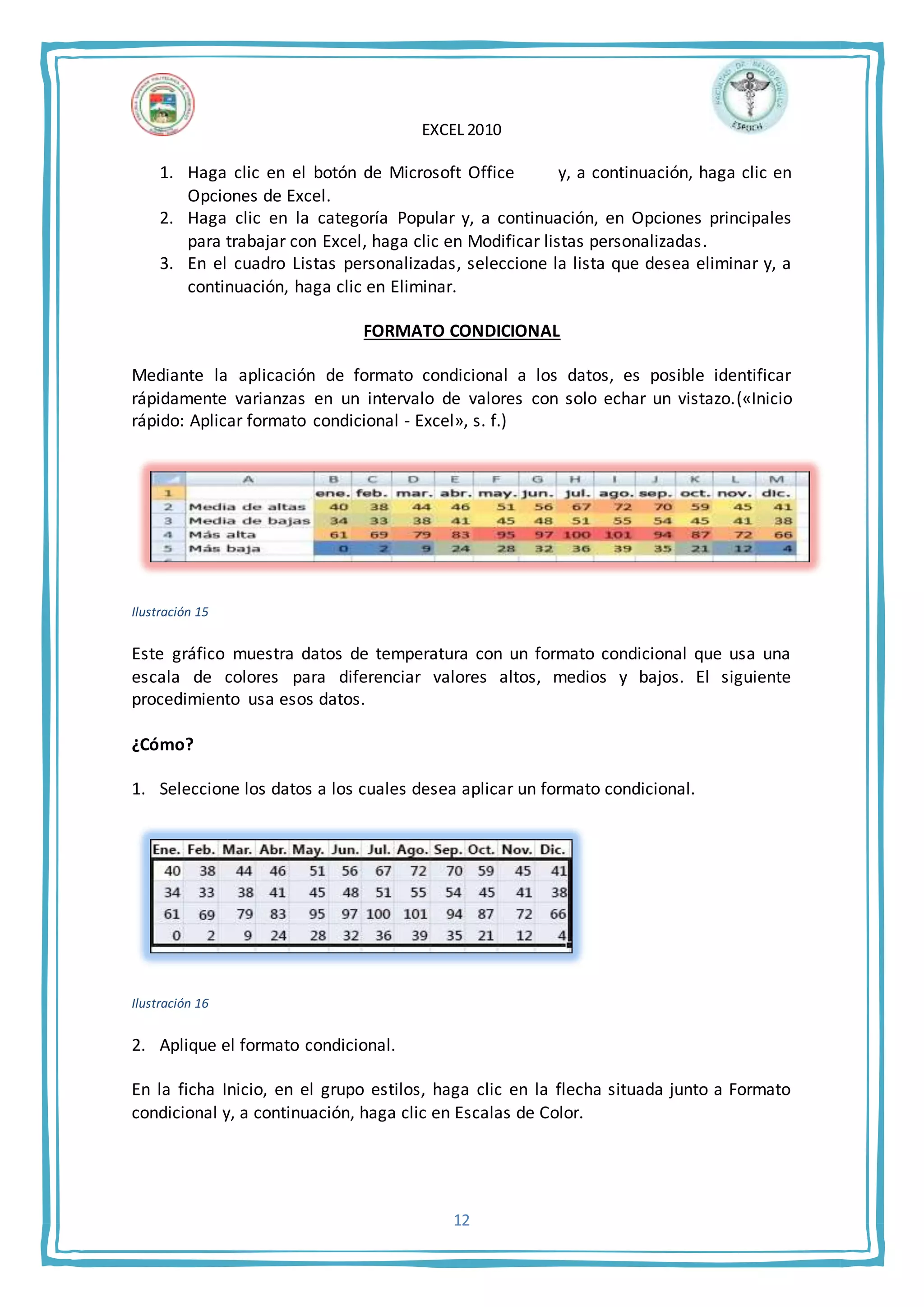 EXCEL 2010
12
1. Haga clic en el botón de Microsoft Office y, a continuación, haga clic en
Opciones de Excel.
2. Haga clic en la categoría Popular y, a continuación, en Opciones principales
para trabajar con Excel, haga clic en Modificar listas personalizadas.
3. En el cuadro Listas personalizadas, seleccione la lista que desea eliminar y, a
continuación, haga clic en Eliminar.
FORMATO CONDICIONAL
Mediante la aplicación de formato condicional a los datos, es posible identificar
rápidamente varianzas en un intervalo de valores con solo echar un vistazo.(«Inicio
rápido: Aplicar formato condicional - Excel», s. f.)
Ilustración 15
Este gráfico muestra datos de temperatura con un formato condicional que usa una
escala de colores para diferenciar valores altos, medios y bajos. El siguiente
procedimiento usa esos datos.
¿Cómo?
1. Seleccione los datos a los cuales desea aplicar un formato condicional.
Ilustración 16
2. Aplique el formato condicional.
En la ficha Inicio, en el grupo estilos, haga clic en la flecha situada junto a Formato
condicional y, a continuación, haga clic en Escalas de Color.
 