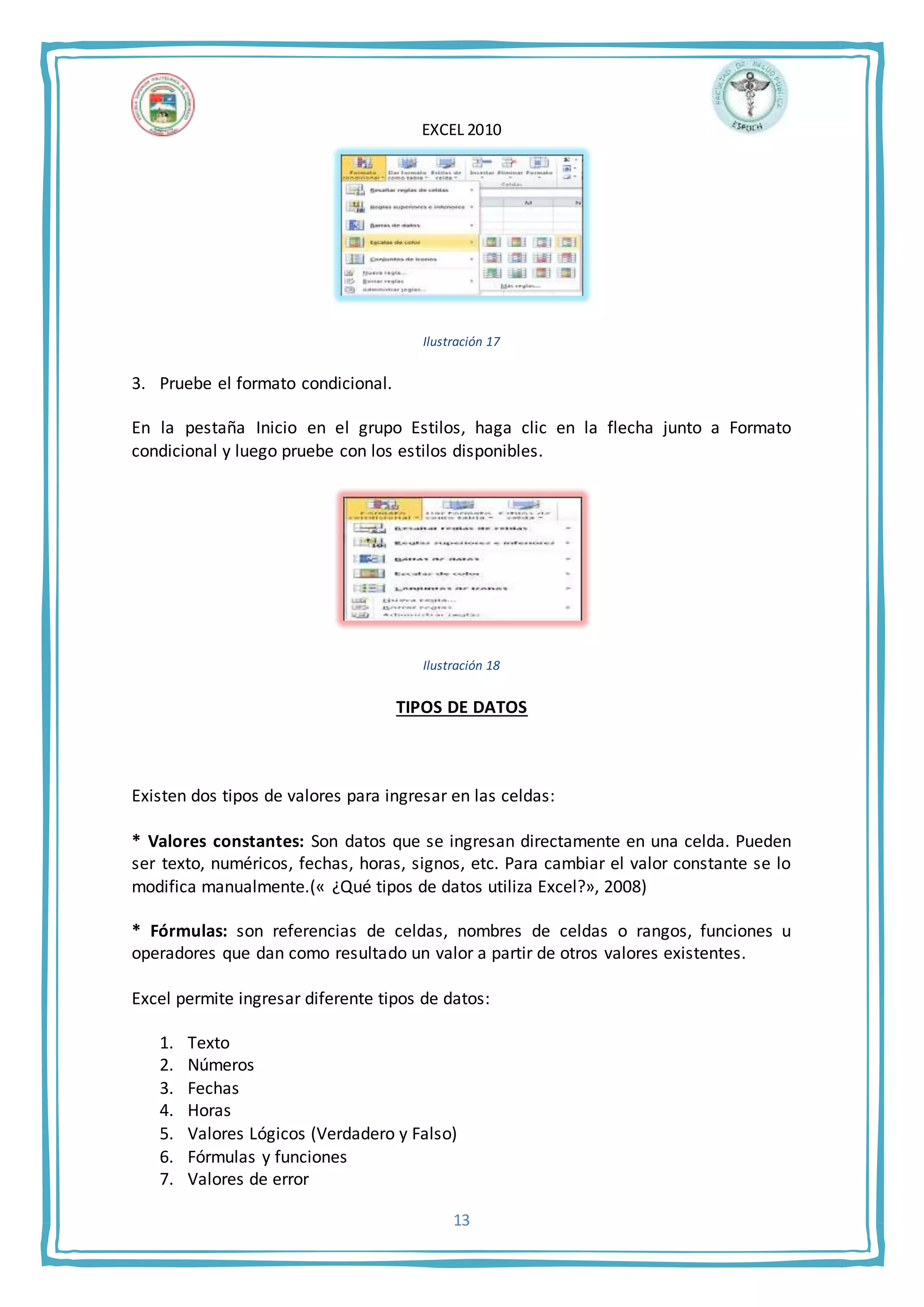 EXCEL 2010
13
Ilustración 17
3. Pruebe el formato condicional.
En la pestaña Inicio en el grupo Estilos, haga clic en la flecha junto a Formato
condicional y luego pruebe con los estilos disponibles.
Ilustración 18
TIPOS DE DATOS
Existen dos tipos de valores para ingresar en las celdas:
* Valores constantes: Son datos que se ingresan directamente en una celda. Pueden
ser texto, numéricos, fechas, horas, signos, etc. Para cambiar el valor constante se lo
modifica manualmente.(« ¿Qué tipos de datos utiliza Excel?», 2008)
* Fórmulas: son referencias de celdas, nombres de celdas o rangos, funciones u
operadores que dan como resultado un valor a partir de otros valores existentes.
Excel permite ingresar diferente tipos de datos:
1. Texto
2. Números
3. Fechas
4. Horas
5. Valores Lógicos (Verdadero y Falso)
6. Fórmulas y funciones
7. Valores de error
 