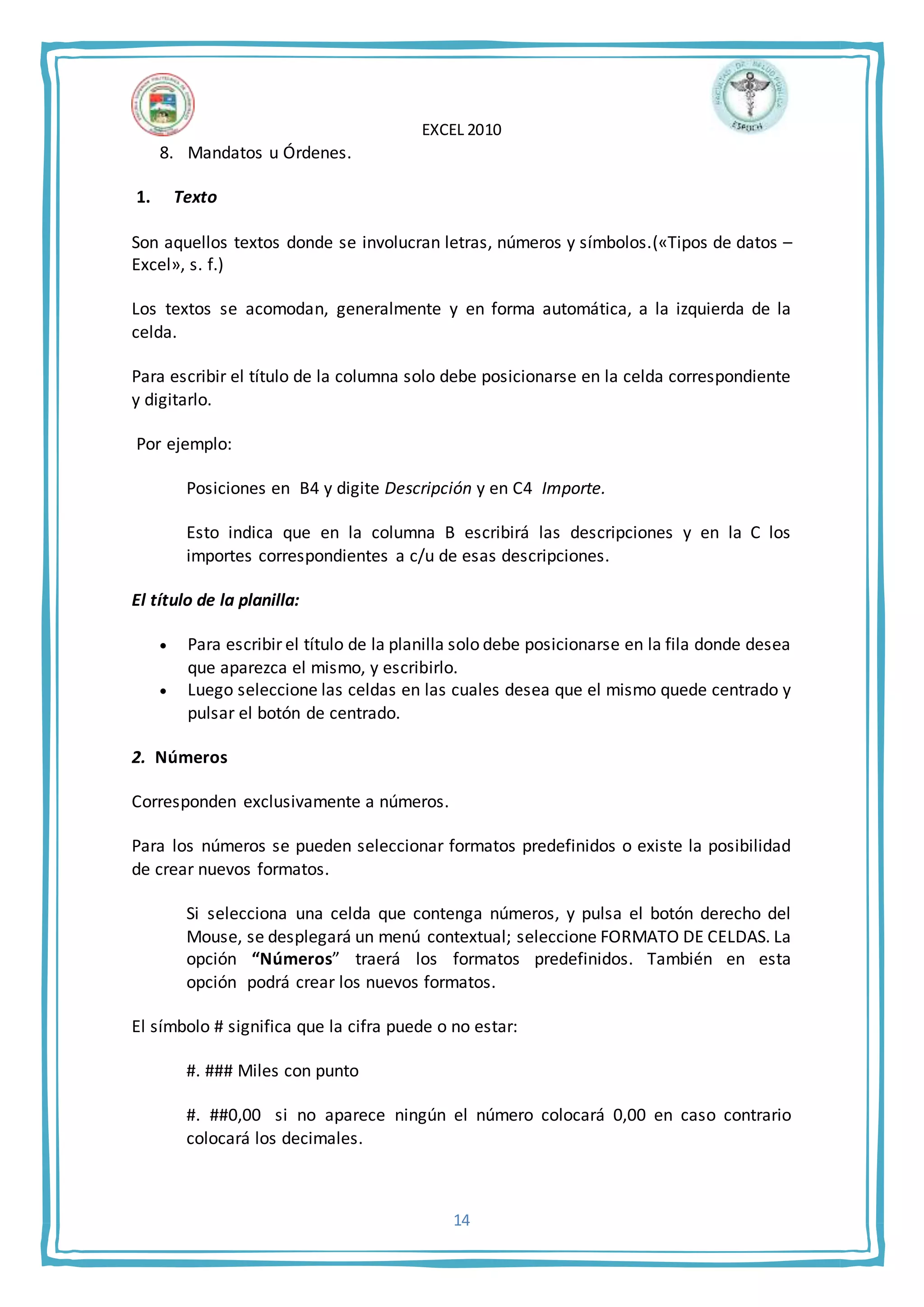 EXCEL 2010
14
8. Mandatos u Órdenes.
1. Texto
Son aquellos textos donde se involucran letras, números y símbolos.(«Tipos de datos –
Excel», s. f.)
Los textos se acomodan, generalmente y en forma automática, a la izquierda de la
celda.
Para escribir el título de la columna solo debe posicionarse en la celda correspondiente
y digitarlo.
Por ejemplo:
Posiciones en B4 y digite Descripción y en C4 Importe.
Esto indica que en la columna B escribirá las descripciones y en la C los
importes correspondientes a c/u de esas descripciones.
El título de la planilla:
 Para escribir el título de la planilla solo debe posicionarse en la fila donde desea
que aparezca el mismo, y escribirlo.
 Luego seleccione las celdas en las cuales desea que el mismo quede centrado y
pulsar el botón de centrado.
2. Números
Corresponden exclusivamente a números.
Para los números se pueden seleccionar formatos predefinidos o existe la posibilidad
de crear nuevos formatos.
Si selecciona una celda que contenga números, y pulsa el botón derecho del
Mouse, se desplegará un menú contextual; seleccione FORMATO DE CELDAS. La
opción “Números” traerá los formatos predefinidos. También en esta
opción podrá crear los nuevos formatos.
El símbolo # significa que la cifra puede o no estar:
#. ### Miles con punto
#. ##0,00 si no aparece ningún el número colocará 0,00 en caso contrario
colocará los decimales.
 