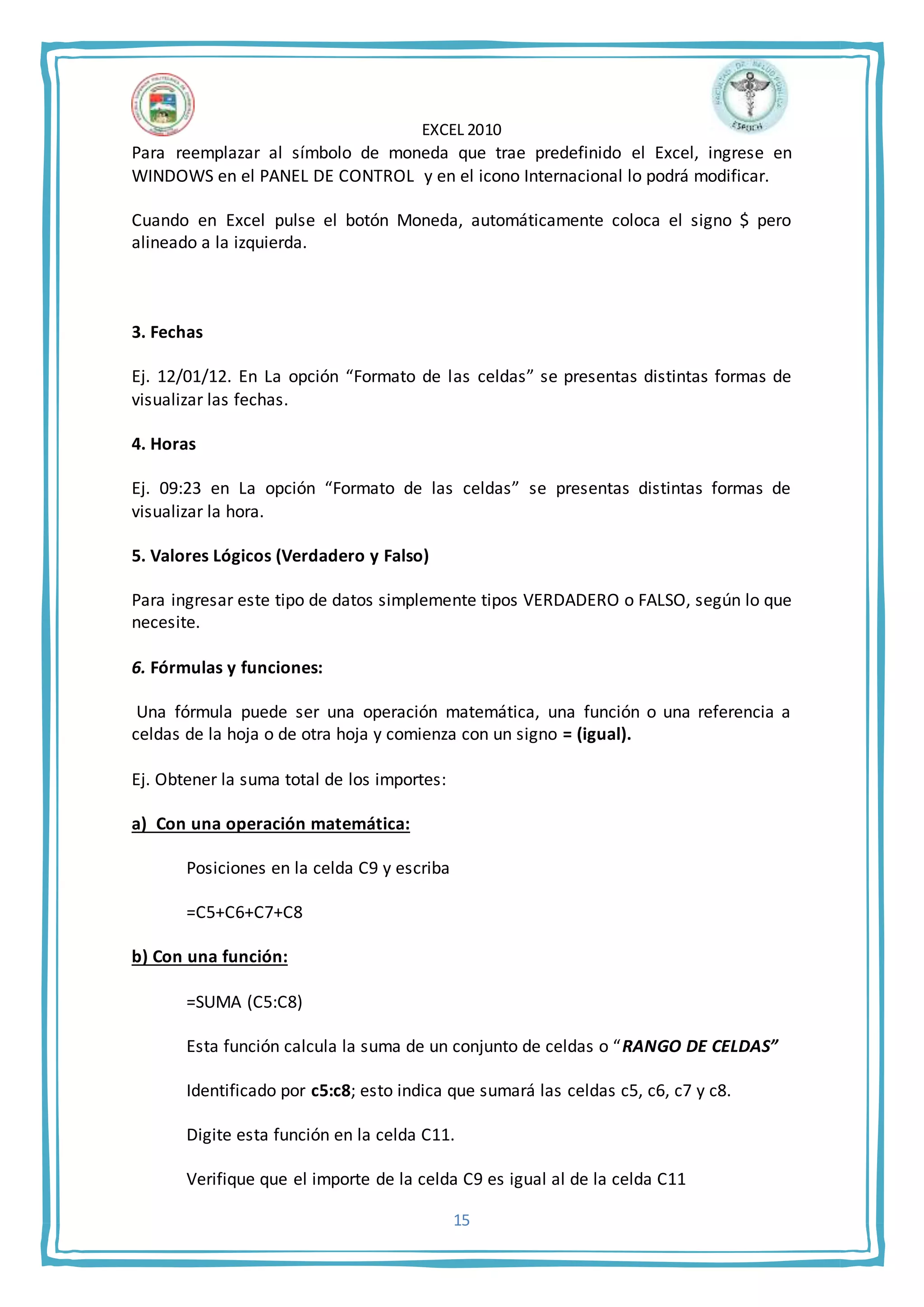 EXCEL 2010
15
Para reemplazar al símbolo de moneda que trae predefinido el Excel, ingrese en
WINDOWS en el PANEL DE CONTROL y en el icono Internacional lo podrá modificar.
Cuando en Excel pulse el botón Moneda, automáticamente coloca el signo $ pero
alineado a la izquierda.
3. Fechas
Ej. 12/01/12. En La opción “Formato de las celdas” se presentas distintas formas de
visualizar las fechas.
4. Horas
Ej. 09:23 en La opción “Formato de las celdas” se presentas distintas formas de
visualizar la hora.
5. Valores Lógicos (Verdadero y Falso)
Para ingresar este tipo de datos simplemente tipos VERDADERO o FALSO, según lo que
necesite.
6. Fórmulas y funciones:
Una fórmula puede ser una operación matemática, una función o una referencia a
celdas de la hoja o de otra hoja y comienza con un signo = (igual).
Ej. Obtener la suma total de los importes:
a) Con una operación matemática:
Posiciones en la celda C9 y escriba
=C5+C6+C7+C8
b) Con una función:
=SUMA (C5:C8)
Esta función calcula la suma de un conjunto de celdas o “RANGO DE CELDAS”
Identificado por c5:c8; esto indica que sumará las celdas c5, c6, c7 y c8.
Digite esta función en la celda C11.
Verifique que el importe de la celda C9 es igual al de la celda C11
 