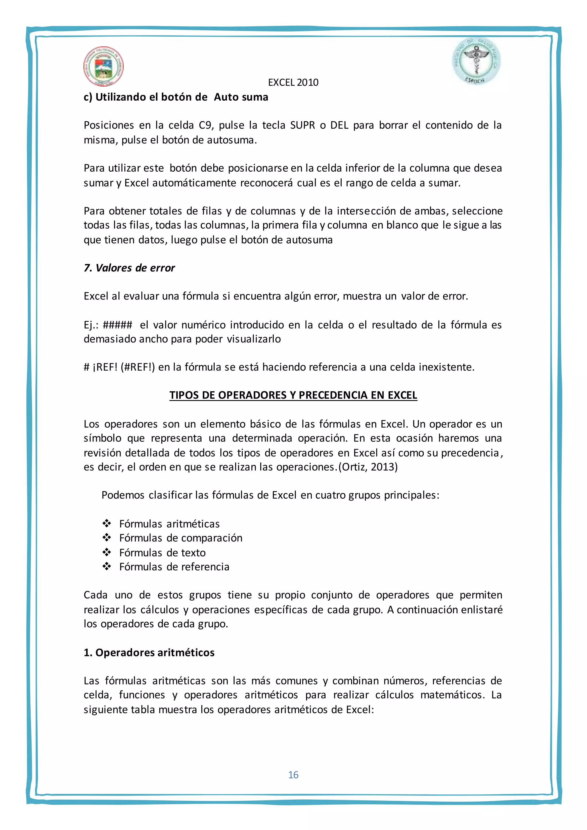 EXCEL 2010
16
c) Utilizando el botón de Auto suma
Posiciones en la celda C9, pulse la tecla SUPR o DEL para borrar el contenido de la
misma, pulse el botón de autosuma.
Para utilizar este botón debe posicionarse en la celda inferior de la columna que desea
sumar y Excel automáticamente reconocerá cual es el rango de celda a sumar.
Para obtener totales de filas y de columnas y de la intersección de ambas, seleccione
todas las filas, todas las columnas, la primera fila y columna en blanco que le sigue a las
que tienen datos, luego pulse el botón de autosuma
7. Valores de error
Excel al evaluar una fórmula si encuentra algún error, muestra un valor de error.
Ej.: ##### el valor numérico introducido en la celda o el resultado de la fórmula es
demasiado ancho para poder visualizarlo
# ¡REF! (#REF!) en la fórmula se está haciendo referencia a una celda inexistente.
TIPOS DE OPERADORES Y PRECEDENCIA EN EXCEL
Los operadores son un elemento básico de las fórmulas en Excel. Un operador es un
símbolo que representa una determinada operación. En esta ocasión haremos una
revisión detallada de todos los tipos de operadores en Excel así como su precedencia,
es decir, el orden en que se realizan las operaciones.(Ortiz, 2013)
Podemos clasificar las fórmulas de Excel en cuatro grupos principales:
 Fórmulas aritméticas
 Fórmulas de comparación
 Fórmulas de texto
 Fórmulas de referencia
Cada uno de estos grupos tiene su propio conjunto de operadores que permiten
realizar los cálculos y operaciones específicas de cada grupo. A continuación enlistaré
los operadores de cada grupo.
1. Operadores aritméticos
Las fórmulas aritméticas son las más comunes y combinan números, referencias de
celda, funciones y operadores aritméticos para realizar cálculos matemáticos. La
siguiente tabla muestra los operadores aritméticos de Excel:
 