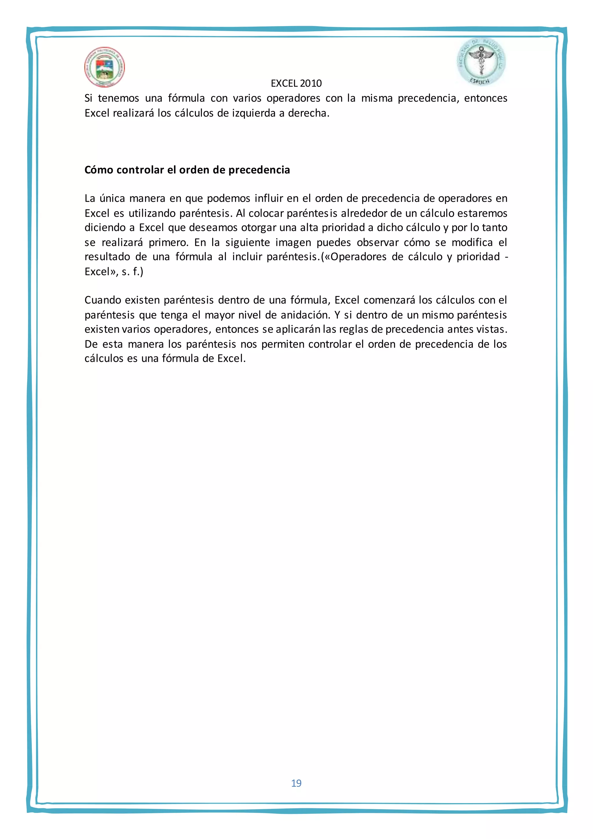 EXCEL 2010
19
Si tenemos una fórmula con varios operadores con la misma precedencia, entonces
Excel realizará los cálculos de izquierda a derecha.
Cómo controlar el orden de precedencia
La única manera en que podemos influir en el orden de precedencia de operadores en
Excel es utilizando paréntesis. Al colocar paréntesis alrededor de un cálculo estaremos
diciendo a Excel que deseamos otorgar una alta prioridad a dicho cálculo y por lo tanto
se realizará primero. En la siguiente imagen puedes observar cómo se modifica el
resultado de una fórmula al incluir paréntesis.(«Operadores de cálculo y prioridad -
Excel», s. f.)
Cuando existen paréntesis dentro de una fórmula, Excel comenzará los cálculos con el
paréntesis que tenga el mayor nivel de anidación. Y si dentro de un mismo paréntesis
existen varios operadores, entonces se aplicarán las reglas de precedencia antes vistas.
De esta manera los paréntesis nos permiten controlar el orden de precedencia de los
cálculos es una fórmula de Excel.
 