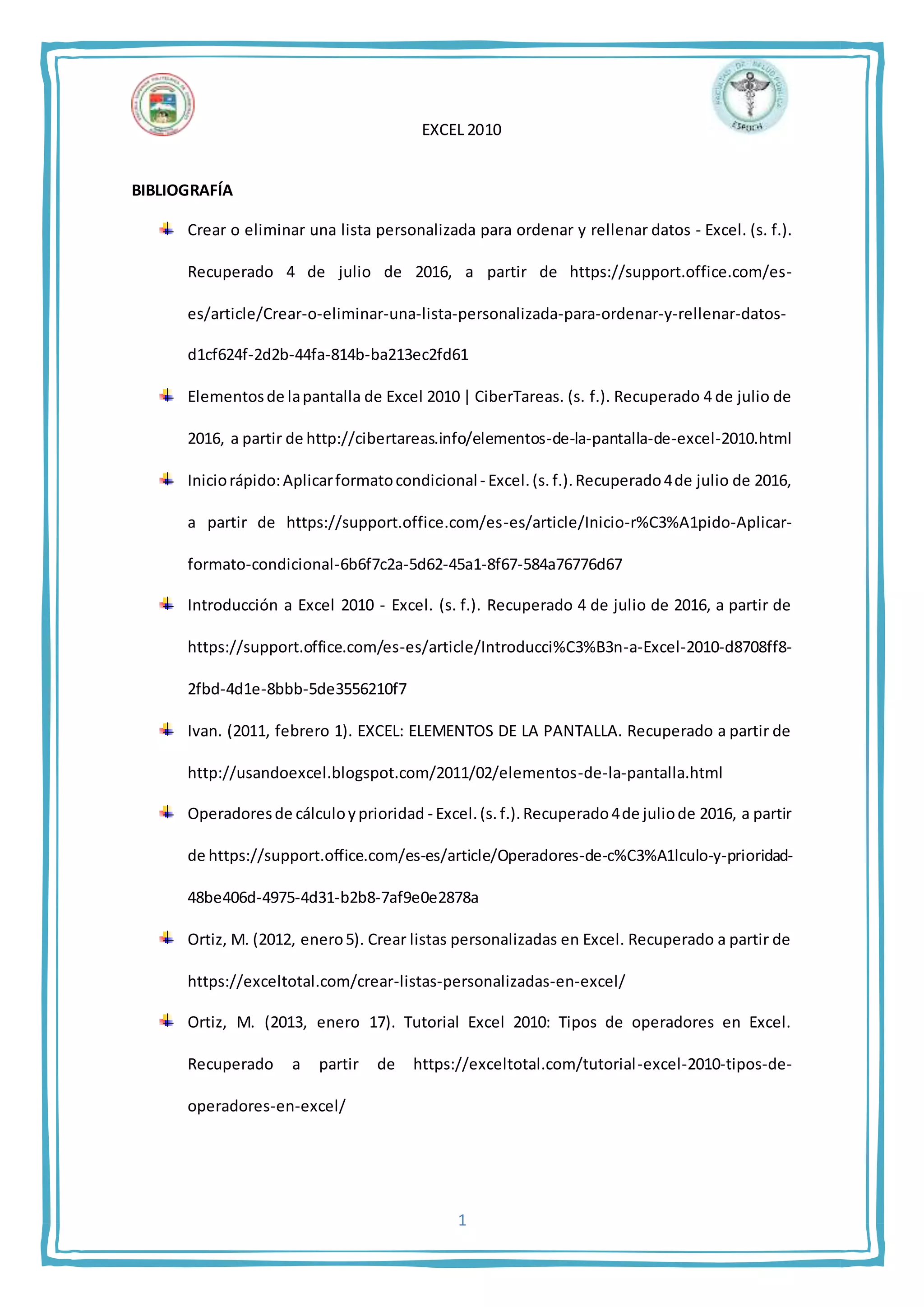 EXCEL 2010
1
BIBLIOGRAFÍA
Crear o eliminar una lista personalizada para ordenar y rellenar datos - Excel. (s. f.).
Recuperado 4 de julio de 2016, a partir de https://support.office.com/es-
es/article/Crear-o-eliminar-una-lista-personalizada-para-ordenar-y-rellenar-datos-
d1cf624f-2d2b-44fa-814b-ba213ec2fd61
Elementosde lapantalla de Excel 2010 | CiberTareas. (s. f.). Recuperado 4 de julio de
2016, a partir de http://cibertareas.info/elementos-de-la-pantalla-de-excel-2010.html
Iniciorápido:Aplicarformatocondicional - Excel.(s. f.).Recuperado4de julio de 2016,
a partir de https://support.office.com/es-es/article/Inicio-r%C3%A1pido-Aplicar-
formato-condicional-6b6f7c2a-5d62-45a1-8f67-584a76776d67
Introducción a Excel 2010 - Excel. (s. f.). Recuperado 4 de julio de 2016, a partir de
https://support.office.com/es-es/article/Introducci%C3%B3n-a-Excel-2010-d8708ff8-
2fbd-4d1e-8bbb-5de3556210f7
Ivan. (2011, febrero 1). EXCEL: ELEMENTOS DE LA PANTALLA. Recuperado a partir de
http://usandoexcel.blogspot.com/2011/02/elementos-de-la-pantalla.html
Operadoresde cálculoyprioridad - Excel.(s. f.).Recuperado4de juliode 2016, a partir
de https://support.office.com/es-es/article/Operadores-de-c%C3%A1lculo-y-prioridad-
48be406d-4975-4d31-b2b8-7af9e0e2878a
Ortiz, M. (2012, enero5). Crear listas personalizadas en Excel. Recuperado a partir de
https://exceltotal.com/crear-listas-personalizadas-en-excel/
Ortiz, M. (2013, enero 17). Tutorial Excel 2010: Tipos de operadores en Excel.
Recuperado a partir de https://exceltotal.com/tutorial-excel-2010-tipos-de-
operadores-en-excel/
 