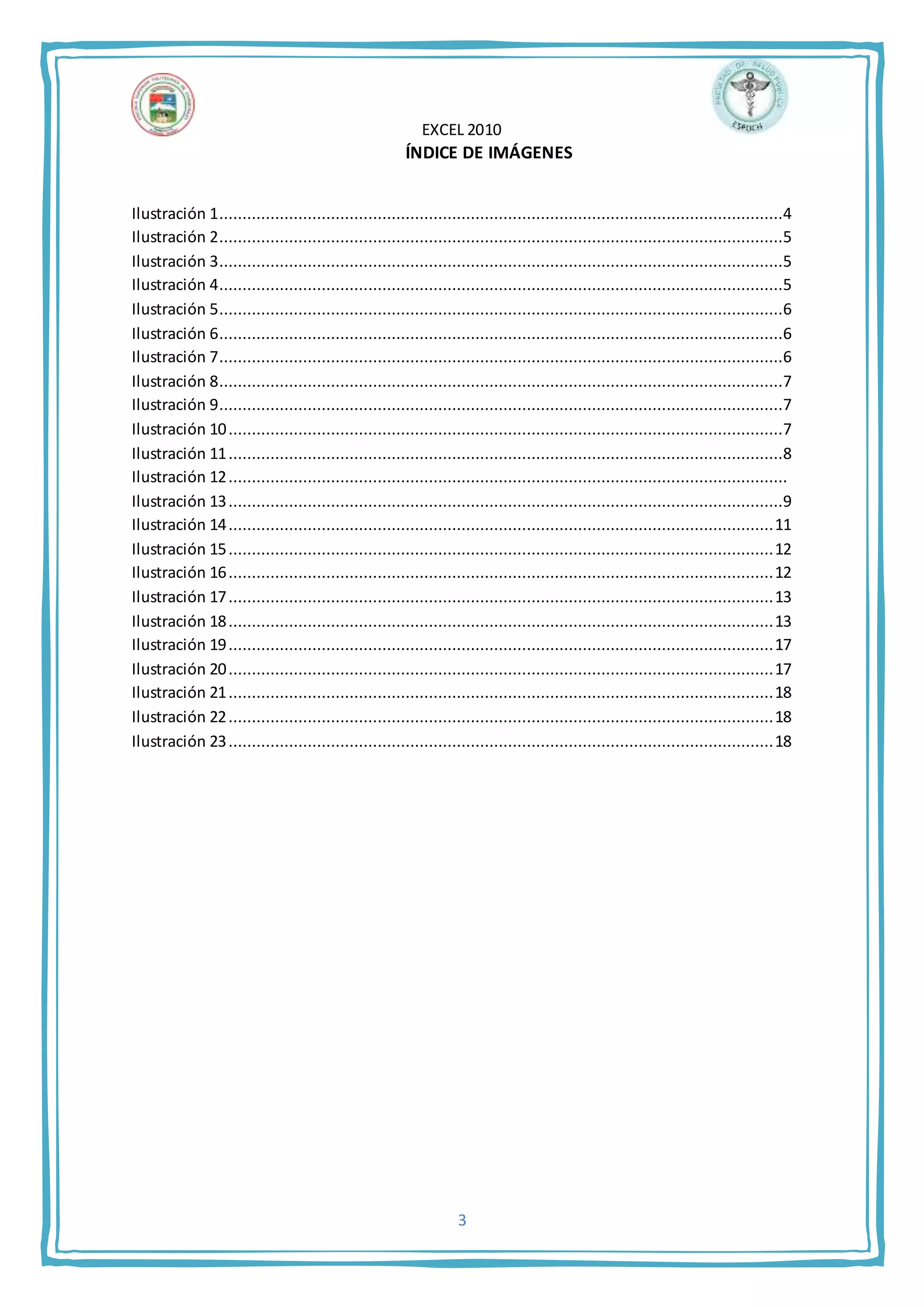 EXCEL 2010
3
ÍNDICE DE IMÁGENES
Ilustración 1.........................................................................................................................4
Ilustración 2.........................................................................................................................5
Ilustración 3.........................................................................................................................5
Ilustración 4.........................................................................................................................5
Ilustración 5.........................................................................................................................6
Ilustración 6.........................................................................................................................6
Ilustración 7.........................................................................................................................6
Ilustración 8.........................................................................................................................7
Ilustración 9.........................................................................................................................7
Ilustración 10.......................................................................................................................7
Ilustración 11.......................................................................................................................8
Ilustración 12........................................................................................................................
Ilustración 13.......................................................................................................................9
Ilustración 14.....................................................................................................................11
Ilustración 15.....................................................................................................................12
Ilustración 16.....................................................................................................................12
Ilustración 17.....................................................................................................................13
Ilustración 18.....................................................................................................................13
Ilustración 19.....................................................................................................................17
Ilustración 20.....................................................................................................................17
Ilustración 21.....................................................................................................................18
Ilustración 22.....................................................................................................................18
Ilustración 23.....................................................................................................................18
 