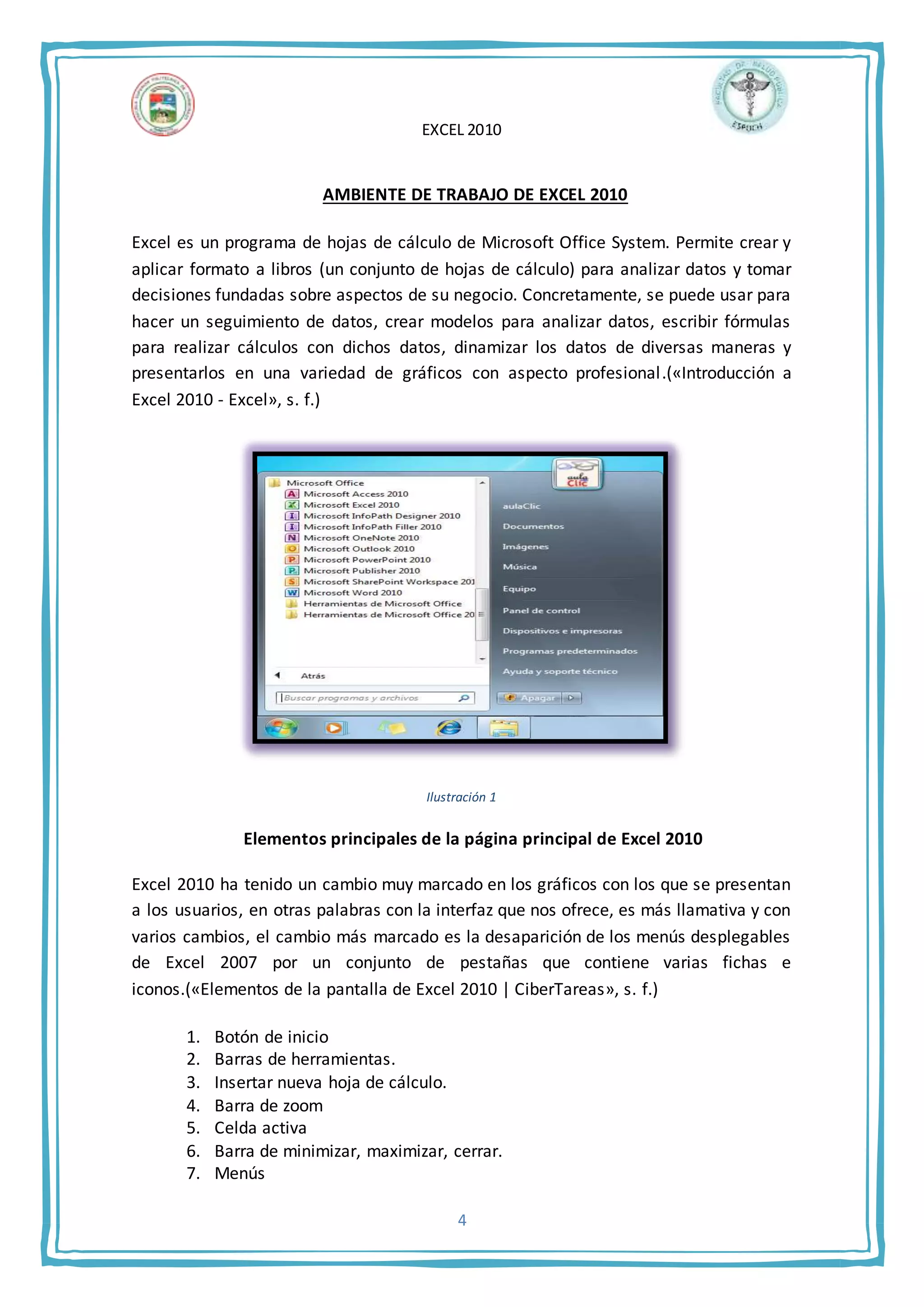 EXCEL 2010
4
AMBIENTE DE TRABAJO DE EXCEL 2010
Excel es un programa de hojas de cálculo de Microsoft Office System. Permite crear y
aplicar formato a libros (un conjunto de hojas de cálculo) para analizar datos y tomar
decisiones fundadas sobre aspectos de su negocio. Concretamente, se puede usar para
hacer un seguimiento de datos, crear modelos para analizar datos, escribir fórmulas
para realizar cálculos con dichos datos, dinamizar los datos de diversas maneras y
presentarlos en una variedad de gráficos con aspecto profesional.(«Introducción a
Excel 2010 - Excel», s. f.)
Ilustración 1
Elementos principales de la página principal de Excel 2010
Excel 2010 ha tenido un cambio muy marcado en los gráficos con los que se presentan
a los usuarios, en otras palabras con la interfaz que nos ofrece, es más llamativa y con
varios cambios, el cambio más marcado es la desaparición de los menús desplegables
de Excel 2007 por un conjunto de pestañas que contiene varias fichas e
iconos.(«Elementos de la pantalla de Excel 2010 | CiberTareas», s. f.)
1. Botón de inicio
2. Barras de herramientas.
3. Insertar nueva hoja de cálculo.
4. Barra de zoom
5. Celda activa
6. Barra de minimizar, maximizar, cerrar.
7. Menús
 