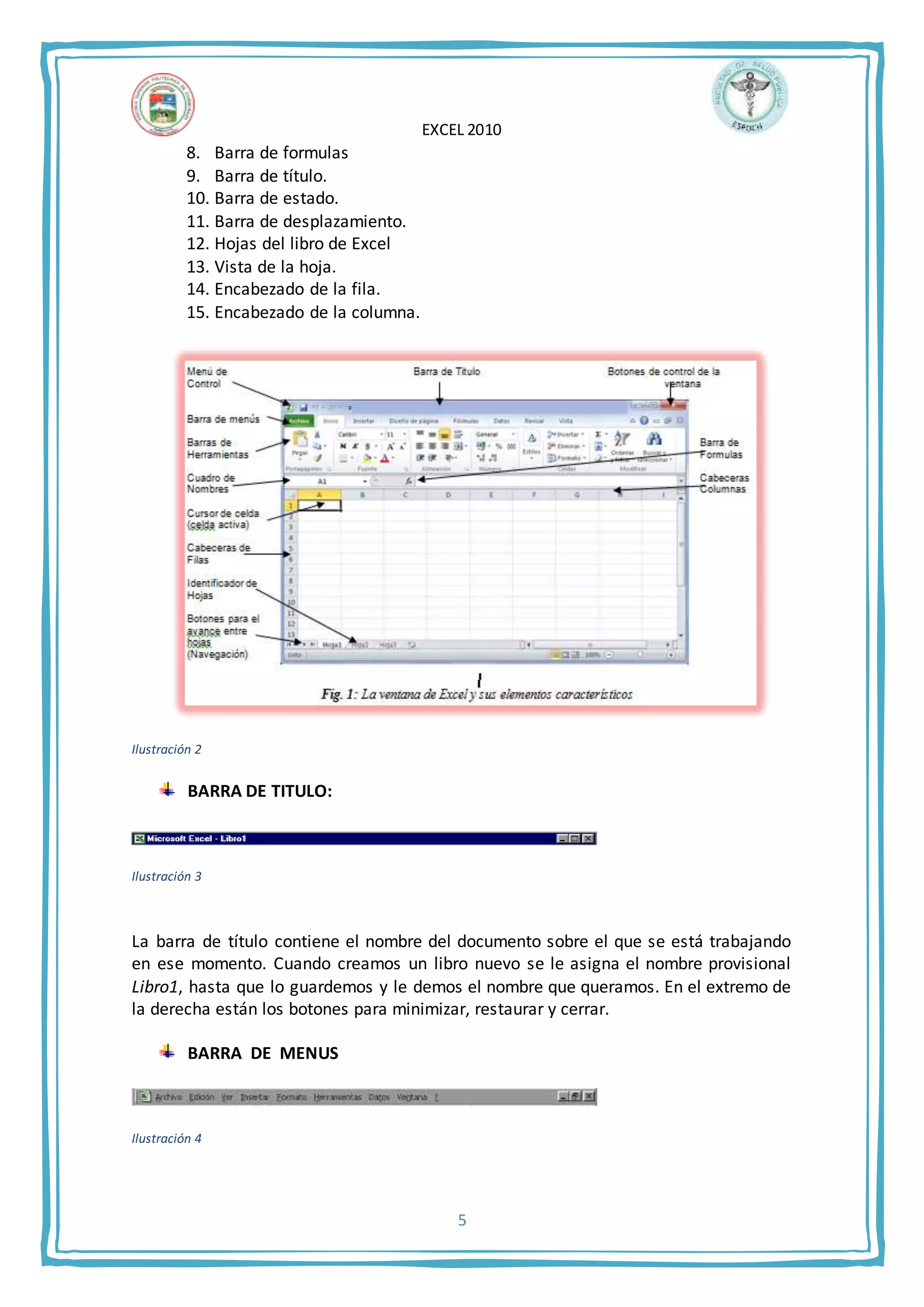 EXCEL 2010
5
8. Barra de formulas
9. Barra de título.
10. Barra de estado.
11. Barra de desplazamiento.
12. Hojas del libro de Excel
13. Vista de la hoja.
14. Encabezado de la fila.
15. Encabezado de la columna.
Ilustración 2
BARRA DE TITULO:
Ilustración 3
La barra de título contiene el nombre del documento sobre el que se está trabajando
en ese momento. Cuando creamos un libro nuevo se le asigna el nombre provisional
Libro1, hasta que lo guardemos y le demos el nombre que queramos. En el extremo de
la derecha están los botones para minimizar, restaurar y cerrar.
BARRA DE MENUS
Ilustración 4
 
