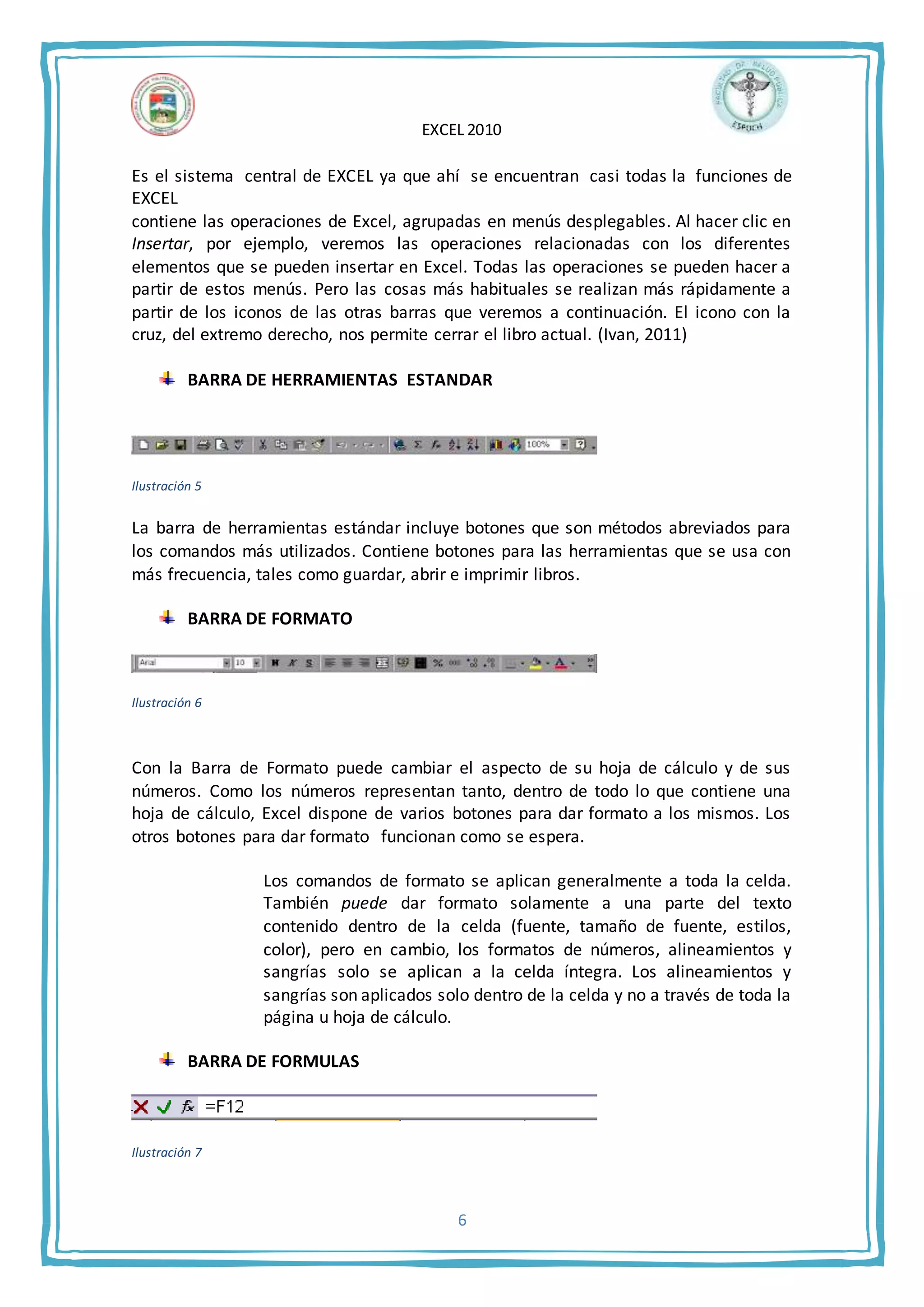 EXCEL 2010
6
Es el sistema central de EXCEL ya que ahí se encuentran casi todas la funciones de
EXCEL
contiene las operaciones de Excel, agrupadas en menús desplegables. Al hacer clic en
Insertar, por ejemplo, veremos las operaciones relacionadas con los diferentes
elementos que se pueden insertar en Excel. Todas las operaciones se pueden hacer a
partir de estos menús. Pero las cosas más habituales se realizan más rápidamente a
partir de los iconos de las otras barras que veremos a continuación. El icono con la
cruz, del extremo derecho, nos permite cerrar el libro actual. (Ivan, 2011)
BARRA DE HERRAMIENTAS ESTANDAR
Ilustración 5
La barra de herramientas estándar incluye botones que son métodos abreviados para
los comandos más utilizados. Contiene botones para las herramientas que se usa con
más frecuencia, tales como guardar, abrir e imprimir libros.
BARRA DE FORMATO
Ilustración 6
Con la Barra de Formato puede cambiar el aspecto de su hoja de cálculo y de sus
números. Como los números representan tanto, dentro de todo lo que contiene una
hoja de cálculo, Excel dispone de varios botones para dar formato a los mismos. Los
otros botones para dar formato funcionan como se espera.
Los comandos de formato se aplican generalmente a toda la celda.
También puede dar formato solamente a una parte del texto
contenido dentro de la celda (fuente, tamaño de fuente, estilos,
color), pero en cambio, los formatos de números, alineamientos y
sangrías solo se aplican a la celda íntegra. Los alineamientos y
sangrías son aplicados solo dentro de la celda y no a través de toda la
página u hoja de cálculo.
BARRA DE FORMULAS
Ilustración 7
 