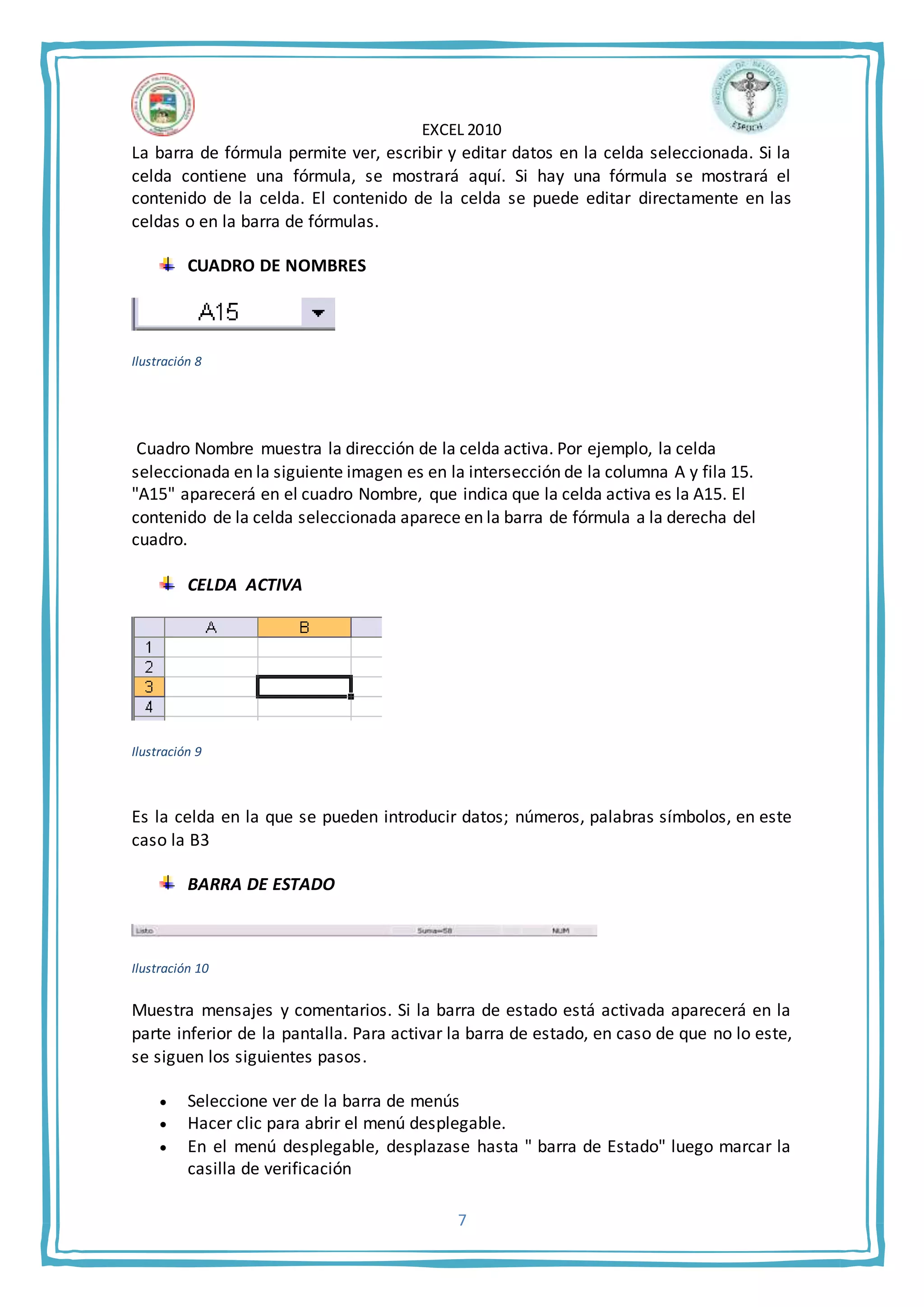 EXCEL 2010
7
La barra de fórmula permite ver, escribir y editar datos en la celda seleccionada. Si la
celda contiene una fórmula, se mostrará aquí. Si hay una fórmula se mostrará el
contenido de la celda. El contenido de la celda se puede editar directamente en las
celdas o en la barra de fórmulas.
CUADRO DE NOMBRES
Ilustración 8
Cuadro Nombre muestra la dirección de la celda activa. Por ejemplo, la celda
seleccionada en la siguiente imagen es en la intersección de la columna A y fila 15.
"A15" aparecerá en el cuadro Nombre, que indica que la celda activa es la A15. El
contenido de la celda seleccionada aparece en la barra de fórmula a la derecha del
cuadro.
CELDA ACTIVA
Ilustración 9
Es la celda en la que se pueden introducir datos; números, palabras símbolos, en este
caso la B3
BARRA DE ESTADO
Ilustración 10
Muestra mensajes y comentarios. Si la barra de estado está activada aparecerá en la
parte inferior de la pantalla. Para activar la barra de estado, en caso de que no lo este,
se siguen los siguientes pasos.
 Seleccione ver de la barra de menús
 Hacer clic para abrir el menú desplegable.
 En el menú desplegable, desplazase hasta " barra de Estado" luego marcar la
casilla de verificación
 