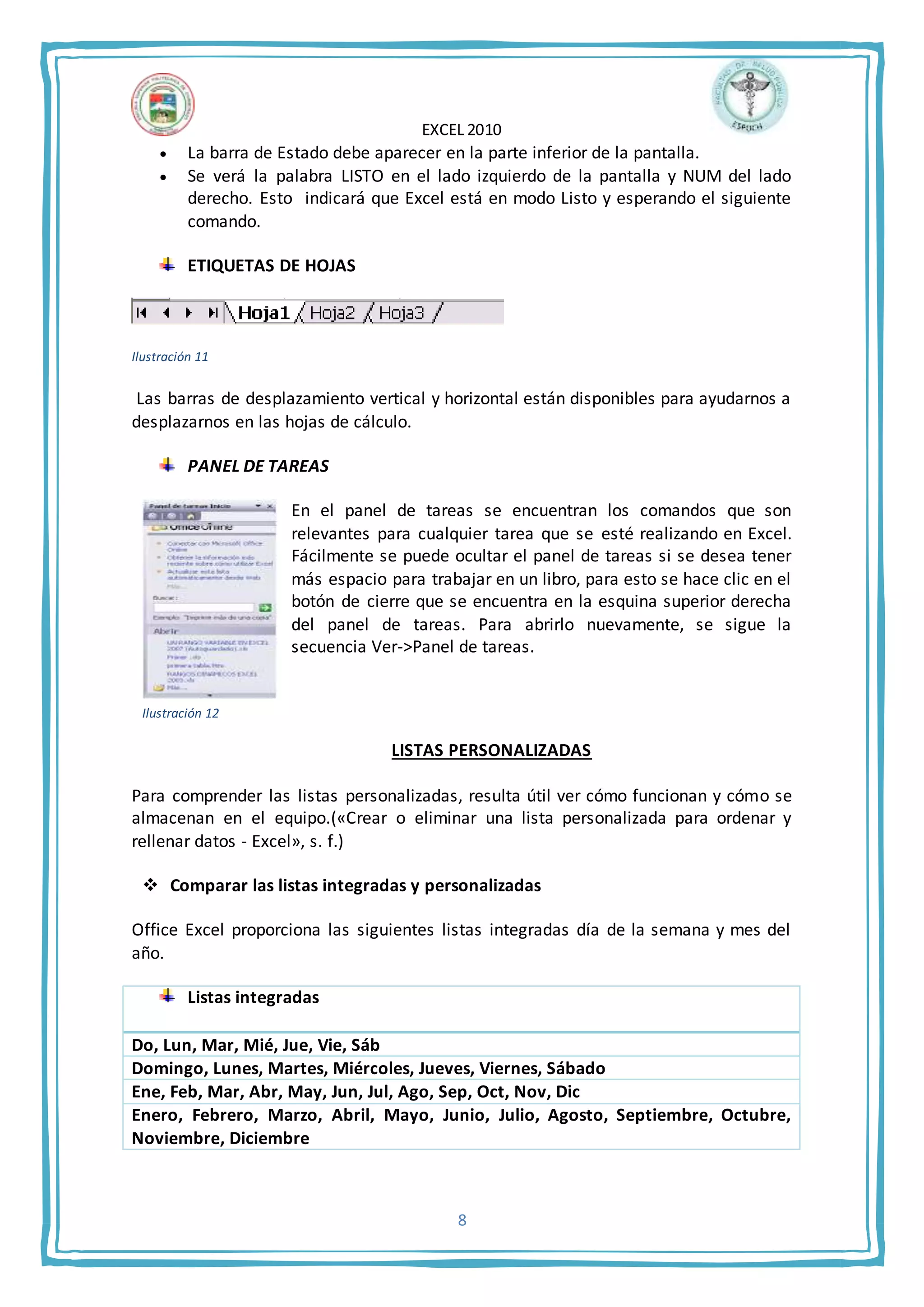 EXCEL 2010
8
 La barra de Estado debe aparecer en la parte inferior de la pantalla.
 Se verá la palabra LISTO en el lado izquierdo de la pantalla y NUM del lado
derecho. Esto indicará que Excel está en modo Listo y esperando el siguiente
comando.
ETIQUETAS DE HOJAS
Ilustración 11
Las barras de desplazamiento vertical y horizontal están disponibles para ayudarnos a
desplazarnos en las hojas de cálculo.
PANEL DE TAREAS
En el panel de tareas se encuentran los comandos que son
relevantes para cualquier tarea que se esté realizando en Excel.
Fácilmente se puede ocultar el panel de tareas si se desea tener
más espacio para trabajar en un libro, para esto se hace clic en el
botón de cierre que se encuentra en la esquina superior derecha
del panel de tareas. Para abrirlo nuevamente, se sigue la
secuencia Ver->Panel de tareas.
LISTAS PERSONALIZADAS
Para comprender las listas personalizadas, resulta útil ver cómo funcionan y cómo se
almacenan en el equipo.(«Crear o eliminar una lista personalizada para ordenar y
rellenar datos - Excel», s. f.)
 Comparar las listas integradas y personalizadas
Office Excel proporciona las siguientes listas integradas día de la semana y mes del
año.
Listas integradas
Do, Lun, Mar, Mié, Jue, Vie, Sáb
Domingo, Lunes, Martes, Miércoles, Jueves, Viernes, Sábado
Ene, Feb, Mar, Abr, May, Jun, Jul, Ago, Sep, Oct, Nov, Dic
Enero, Febrero, Marzo, Abril, Mayo, Junio, Julio, Agosto, Septiembre, Octubre,
Noviembre, Diciembre
Ilustración 12
 