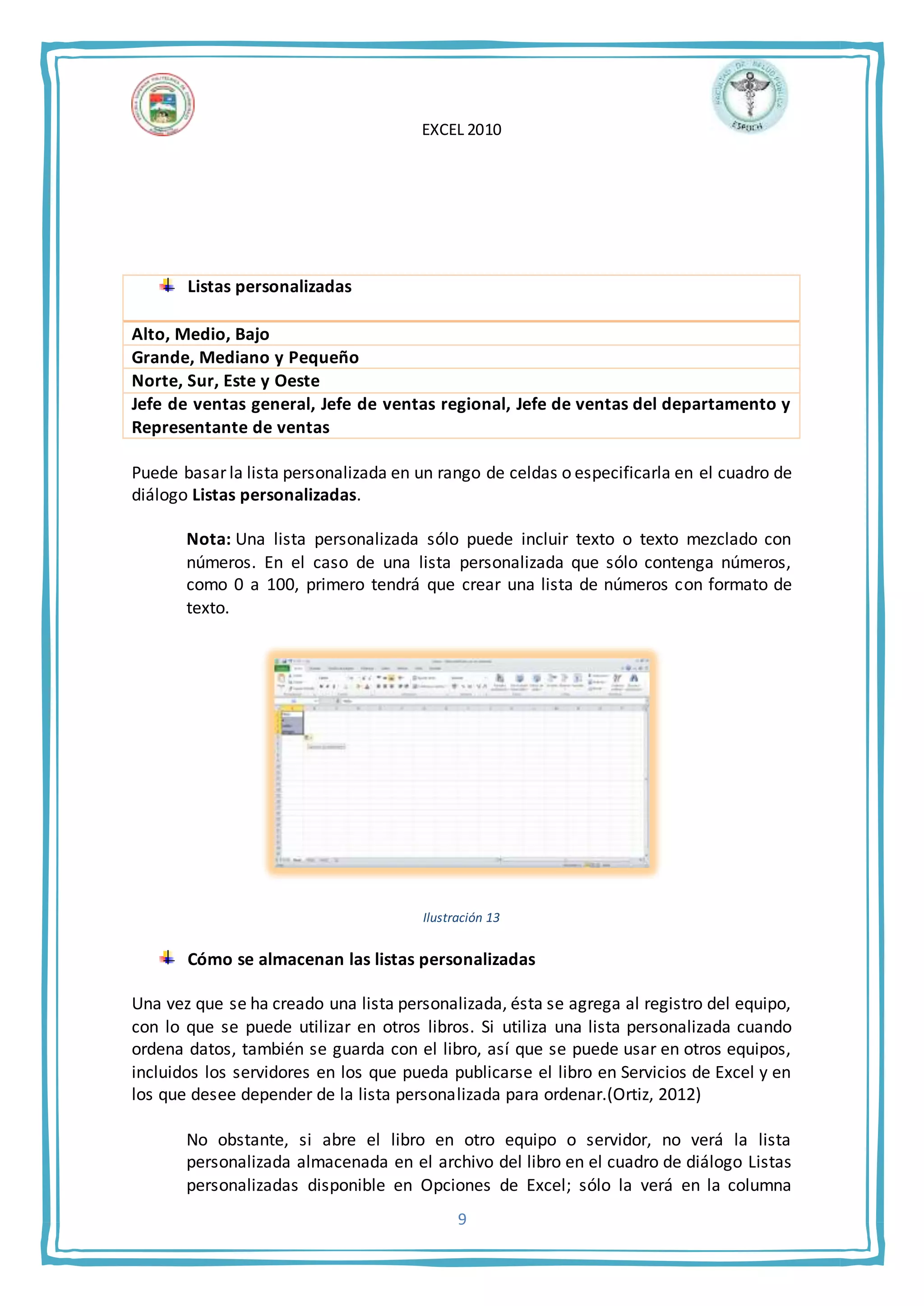 EXCEL 2010
9
Listas personalizadas
Alto, Medio, Bajo
Grande, Mediano y Pequeño
Norte, Sur, Este y Oeste
Jefe de ventas general, Jefe de ventas regional, Jefe de ventas del departamento y
Representante de ventas
Puede basar la lista personalizada en un rango de celdas o especificarla en el cuadro de
diálogo Listas personalizadas.
Nota: Una lista personalizada sólo puede incluir texto o texto mezclado con
números. En el caso de una lista personalizada que sólo contenga números,
como 0 a 100, primero tendrá que crear una lista de números con formato de
texto.
Ilustración 13
Cómo se almacenan las listas personalizadas
Una vez que se ha creado una lista personalizada, ésta se agrega al registro del equipo,
con lo que se puede utilizar en otros libros. Si utiliza una lista personalizada cuando
ordena datos, también se guarda con el libro, así que se puede usar en otros equipos,
incluidos los servidores en los que pueda publicarse el libro en Servicios de Excel y en
los que desee depender de la lista personalizada para ordenar.(Ortiz, 2012)
No obstante, si abre el libro en otro equipo o servidor, no verá la lista
personalizada almacenada en el archivo del libro en el cuadro de diálogo Listas
personalizadas disponible en Opciones de Excel; sólo la verá en la columna
 