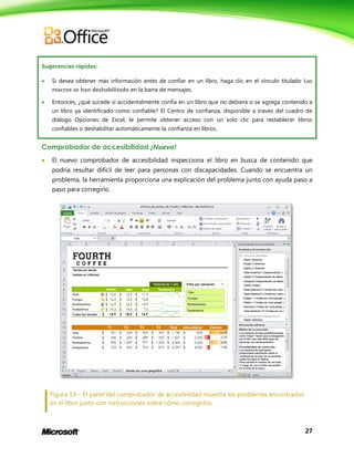 Sugerencias rápidas:


Si desea obtener más información antes de confiar en un libro, haga clic en el vínculo titulado Las
macros se han deshabilitado en la barra de mensajes.



Entonces, ¿qué sucede si accidentalmente confía en un libro que no debiera o se agrega contenido a
un libro ya identificado como confiable? El Centro de confianza, disponible a través del cuadro de
diálogo Opciones de Excel, le permite obtener acceso con un solo clic para restablecer libros
confiables o deshabilitar automáticamente la confianza en libros.

Comprobador de accesibilidad ¡Nuevo!


El nuevo comprobador de accesibilidad inspecciona el libro en busca de contenido que
podría resultar difícil de leer para personas con discapacidades. Cuando se encuentra un
problema, la herramienta proporciona una explicación del problema junto con ayuda paso a
paso para corregirlo.

Figura 19 – El panel del comprobador de accesibilidad muestra los problemas encontrados
en el libro junto con instrucciones sobre cómo corregirlos.

27

 