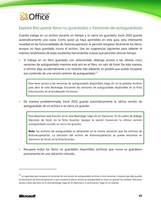 Explore Recuperar libros no guardados y Versiones de autoguardado
Cuando trabaja en un archivo durante un tiempo y lo cierra sin guardarlo, Excel 2010 guarda
automáticamente una copia. Como quizá ya haya aprendido en esta guía, esta interesante
novedad en las funcionalidades de Autorrecuperación le permite recuperar fácilmente los libros,
aunque no haya guardado nunca el archivo. Use las sugerencias siguientes para obtener el
máximo rendimiento de estas excelentes herramientas nuevas que permiten ahorrar tiempo:


Si trabaja en un libro guardado con anterioridad, obtenga acceso a las últimas cinco
versiones de autoguardado mientras está aún en el libro, sin salir de Excel. De esta manera,
si elimina algo accidentalmente y lo necesita más adelante, es posible que pueda recuperar
ese contenido de una versión anterior de autoguardado.17
Para tener acceso a las versiones de autoguardado disponibles, haga clic en la pestaña Archivo
para abrir la vista Backstage. Encuentre las versiones de autoguardado disponibles en la ficha
Información, en el encabezado Versiones.



De manera predeterminada, Excel 2010 guarda automáticamente la última versión de
autoguardado de un archivo si se cierra sin guardar.
Para desactivar esta función, en la vista Backstage, haga clic en Opciones. En el cuadro de diálogo
Opciones de Excel, en la ficha Guardar, busque la opción Conservar la última versión
autoguardada cuando se cierra sin guardar.
Nota: los archivos de autoguardado se almacenan en la misma ubicación que los archivos de
Autorrecuperación. La ubicación del archivo de Autorrecuperación se puede encontrar en
Opciones de Excel, en la ficha Guardar.



Recupere todos los libros no guardados disponibles (archivos que nunca se guardaron
previamente) en una ubicación cómoda.

17

La capacidad para recuperar el contenido de una versión de autoguardado se limita a cinco versiones y requiere que elija guardar

la información de Autorrecuperación y que conserve la última versión de autoguardado al cerrar sin guardar los cambios. Para tener
acceso a estas opciones, en la vista Backstage, haga clic en Opciones y, a continuación, haga clic en Guardar.

41

 