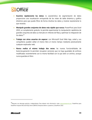 

Examine rápidamente los datos: la característica de segmentación de datos
proporciona una visualización enriquecida de las vistas de tabla dinámica y gráfico
dinámico para que pueda filtrar de forma intuitiva los datos y mostrar exactamente lo
que necesita.



Manipule grandes conjuntos de datos más rápido que nunca: PowerPivot para Excel
2010, un complemento gratuito, le permite experimentar la manipulación rapidísima de
grandes conjuntos de datos (a menudo en millones de filas) y optimizar la integración de
los datos.18



Trabaje con otros usuarios sin esperar: con Microsoft Excel Web App, usted y sus
compañeros pueden editar el mismo libro al mismo tiempo mediante prácticamente
cualquier explorador web.



Nunca realice el mismo trabajo dos veces: las nuevas funcionalidades de
Autorrecuperación le permiten recuperar versiones que no haya guardado de archivos
modificados recientemente con la misma facilidad con la que abre un archivo, aunque
nunca guardara el libro.

18

Requiere una descarga gratuita e independiente. Para obtener más información, visite: www.powerpivot.com. PowerPivot para

SharePoint requiere Microsoft SQL Server 2008 R2 Enterprise Edition o posterior y SharePoint 2010.

64

 