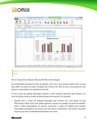 7
Figura 2 – As ferramentas contextuais serão automaticamente exibidas quando você precisar
delas.
Novo modo de exibição Microsoft Office Backstage!
Na extremidade esquerda da Faixa de Opções, você verá a guia Arquivo. Basta clicar na guia
para obter um passe de acesso completo que tornará mais fácil do que nunca gerenciar seus
arquivos e personalizar sua experiência do Excel.
O novo modo de exibição Backstage substitui o menu Arquivo tradicional para oferecer um
único local para todas as tarefas de gerenciamento de arquivos. Por exemplo:
 Quando abrir o modo de exibição Backstage pela primeira vez, você estará na guia
Informações. Desse local, você poderá gerenciar opções de proteção da pasta de trabalho,
exibir e editar propriedades do arquivo, inspecionar a pasta de trabalho para localizar
informações proprietárias que talvez você não queira compartilhar e até mesmo recuperar
arquivos que foram acidentalmente fechados sem salvar.
 