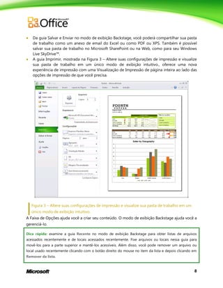 8
 Da guia Salvar e Enviar no modo de exibição Backstage, você poderá compartilhar sua pasta
de trabalho como um anexo de email do Excel ou como PDF ou XPS. Também é possível
salvar sua pasta de trabalho no Microsoft SharePoint ou na Web, como para seu Windows
Live SkyDrive™.
 A guia Imprimir, mostrada na Figura 3 – Altere suas configurações de impressão e visualize
sua pasta de trabalho em um único modo de exibição intuitivo., oferece uma nova
experiência de impressão com uma Visualização de Impressão de página inteira ao lado das
opções de impressão de que você precisa.
Figura 3 – Altere suas configurações de impressão e visualize sua pasta de trabalho em um
único modo de exibição intuitivo.
A Faixa de Opções ajuda você a criar seu conteúdo. O modo de exibição Backstage ajuda você a
gerenciá-lo.
Dica rápida: examine a guia Recente no modo de exibição Backstage para obter listas de arquivos
acessados recentemente e de locais acessados recentemente. Fixe arquivos ou locais nessa guia para
movê-los para a parte superior e mantê-los acessíveis. Além disso, você pode remover um arquivo ou
local usado recentemente clicando com o botão direito do mouse no item da lista e depois clicando em
Remover da lista.
 
