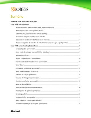 Sumário
Microsoft Excel 2010: uma visão geral...........................................................................................................1
Excel 2010: em um relance ...............................................................................................................................2
Acesso mais fácil às ferramentas certas, no momento certo.............................................................................2
Analise seus dados com rapidez e eficácia. ..............................................................................................................2
Obtenha uma poderosa análise em seu desktop. ..................................................................................................3
Economize tempo e simplifique seu trabalho..........................................................................................................3
Colabore em pastas de trabalho de novas maneiras. ...........................................................................................4
Acesse suas pastas de trabalho de virtualmente qualquer lugar, a qualquer hora. .................................5
Excel 2010: uma visualização detalhada ........................................................................................................6
Faixa de Opções aprimorada! ..........................................................................................................................................6
Novo modo de exibição Microsoft Office Backstage!............................................................................................7
Novos Minigráficos! .............................................................................................................................................................9
Modos Tabela Dinâmica aprimorados! ..................................................................................................................... 10
Interatividade do Gráfico Dinâmico aprimorada!.................................................................................................. 10
Novo Slicer! .......................................................................................................................................................................... 11
Formatação condicional aprimorada!........................................................................................................................ 12
Novo PowerPivot para Excel 2010! ............................................................................................................................. 14
Exatidão de função aprimorada!.................................................................................................................................. 16
Recursos de filtragem aprimorados! .......................................................................................................................... 17
Complemento Solver aprimorado! ............................................................................................................................. 18
Nova versão de 64 bits!................................................................................................................................................... 19
Nova recuperação de versões não salvas! ............................................................................................................... 20
Desempenho de gráficos aprimorado!...................................................................................................................... 21
Novas equações! ................................................................................................................................................................ 22
Temas do Office aprimorados! ..................................................................................................................................... 22
Novo Colar com Visualização Dinâmica! .................................................................................................................. 23
Ferramentas de edição de imagem aprimoradas! ................................................................................................ 24
 