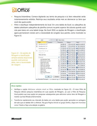18
 Pesquisa Instantânea. Comece digitando seu termo de pesquisa e os itens relevantes serão
instantaneamente exibidos. Restrinja seus resultados ainda mais ao desmarcar os itens que
você não queira exibir.
 Filtre e classifique independentemente do local. Em uma tabela do Excel, os cabeçalhos da
tabela substituem cabeçalhos de planilha comuns na parte superior de colunas quando você
rola para baixo em uma tabela longa. No Excel 2010, as opções de filtragem e classificação
agora permanecem visíveis sem a necessidade de congelar seus painéis, como mostrado na
Figura 11.
Figura 11 – As opções de
filtragem e classificação
sempre estarão disponíveis
quando você precisar
delas, sem a necessidade
de rolagem.
Dicas rápidas:
 Verifique a opção Adicionar seleção atual ao filtro, mostrada na Figura 10 – O novo Filtro de
Pesquisa oferece pesquisa instantânea em suas opções de filtragem., ao usar o Filtro de Pesquisa.
Você poderá usar essa opção em pesquisas subsequentes para adicionar outros itens de filtragem e
manter sua lista filtrada anteriormente.
 Transforme rapidamente seu intervalo de dados em uma tabela para poder aproveitar as vantagens
de tudo que as tabelas têm a oferecer. Na guia Página Inicial no grupo Estilos, clique em Formatar
como Tabela e faça uma seleção na galeria.
 