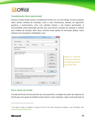 19
Complemento Solver aprimorado!
Execute a análise whatif usando o complemento Solver com um novo design. Encontre soluções
ideais usando métodos de resolução, como o novo Evolutionary, baseado em algoritmos
genéticos e evolucionários, junto com métodos lineares e não lineares aprimorados. A
funcionalidade recém-adicionada permite que você percorra soluções de avaliação e reutilize
seus modelos de restrição. Além disso, encontre novas opções de otimização globais, novos
relatórios de Linearidade e Viabilidade e mais.
Figura 12 – Encontre
uma nova versão do
complemento Solver
para Excel 2010.
Nova versão de 64 bits!
A versão de 64 bits do Excel permite que você aproveite a vantagem do poder de máquinas de
64 bits para criar pastas de trabalho ainda maiores e mais complexas.7
Agora você pode fugir da
7
esta opção só pode ser instalada em sistemas de 64 bits. Para obter instruções de instalação e mais informações, visite:
http://www.office.com/office64setup.
 