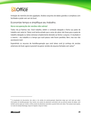 20
limitação de memória de dois gigabytes. Analise conjuntos de dados grandes e complexos com
facilidade e poder sem sair do Excel.
Economize tempo e simplifique seu trabalho.
Nova recuperação de versões não salvas!
Todos nós já fizemos isto. Você trabalha, obtém o conteúdo desejado e fecha sua pasta de
trabalho sem salvá-la. Talvez você tenha achado que o aviso de salvar não fosse para a pasta de
trabalho desejada ou talvez estivesse simplesmente distraído ao fechar o arquivo. O resultado é
o mesmo – seu trabalho e o tempo que você passou nele foram perdidos. Bem, mas isso não
acontecerá mais!
Expandindo os recursos de AutoRecuperação que você talvez você já conheça de versões
anteriores do Excel, agora é possível recuperar versões de arquivos fechados sem salvar.8
8
A recuperação de documentos não salvos e de versões de autorecuperação disponíveis exige que você opte por salvar
informações de AutoRecuperação. Para manter uma versão de salvamento automático até sua próxima sessão de edição, você
também precisa optar por manter a última versão de salvamento automático quando fechar sem salvar. Para acessar essas opções,
no modo de exibição Backstage, clique em Opções e clique em Salvar.
 