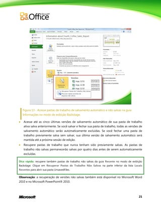 21
Figura 13 - Acesse pastas de trabalho de salvamento automático e não salvas na guia
Informações no modo de exibição Backstage.
 Acesse até as cinco últimas versões de salvamento automático de sua pasta de trabalho
ativa salva anteriormente. Se você salvar e fechar sua pasta de trabalho, todas as versões de
salvamento automático serão automaticamente excluídas. Se você fechar uma pasta de
trabalho previamente salva sem salvar, sua última versão de salvamento automático será
mantida até a próxima sessão de edição.
 Recupere pastas de trabalho que nunca tenham sido previamente salvas. As pastas de
trabalho não salvas permanecerão salvas por quatro dias antes de serem automaticamente
excluídas.
Dica rápida: recupere também pastas de trabalho não salvas da guia Recente no modo de exibição
Backstage. Clique em Recuperar Pastas de Trabalho Não Salvas na parte inferior da lista Locais
Recentes para abrir sua pasta UnsavedFiles.
Observação: a recuperação de versões não salvas também está disponível no Microsoft Word
2010 e no Microsoft PowerPoint® 2010.
 