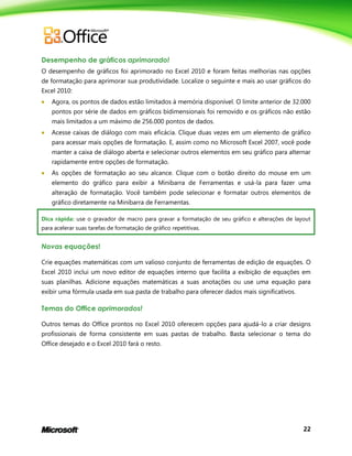22
Desempenho de gráficos aprimorado!
O desempenho de gráficos foi aprimorado no Excel 2010 e foram feitas melhorias nas opções
de formatação para aprimorar sua produtividade. Localize o seguinte e mais ao usar gráficos do
Excel 2010:
 Agora, os pontos de dados estão limitados à memória disponível. O limite anterior de 32.000
pontos por série de dados em gráficos bidimensionais foi removido e os gráficos não estão
mais limitados a um máximo de 256.000 pontos de dados.
 Acesse caixas de diálogo com mais eficácia. Clique duas vezes em um elemento de gráfico
para acessar mais opções de formatação. E, assim como no Microsoft Excel 2007, você pode
manter a caixa de diálogo aberta e selecionar outros elementos em seu gráfico para alternar
rapidamente entre opções de formatação.
 As opções de formatação ao seu alcance. Clique com o botão direito do mouse em um
elemento do gráfico para exibir a Minibarra de Ferramentas e usá-la para fazer uma
alteração de formatação. Você também pode selecionar e formatar outros elementos de
gráfico diretamente na Minibarra de Ferramentas.
Dica rápida: use o gravador de macro para gravar a formatação de seu gráfico e alterações de layout
para acelerar suas tarefas de formatação de gráfico repetitivas.
Novas equações!
Crie equações matemáticas com um valioso conjunto de ferramentas de edição de equações. O
Excel 2010 inclui um novo editor de equações interno que facilita a exibição de equações em
suas planilhas. Adicione equações matemáticas a suas anotações ou use uma equação para
exibir uma fórmula usada em sua pasta de trabalho para oferecer dados mais significativos.
Temas do Office aprimorados!
Outros temas do Office prontos no Excel 2010 oferecem opções para ajudá-lo a criar designs
profissionais de forma consistente em suas pastas de trabalho. Basta selecionar o tema do
Office desejado e o Excel 2010 fará o resto.
 