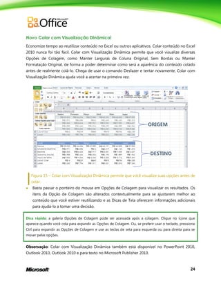 24
Novo Colar com Visualização Dinâmica!
Economize tempo ao reutilizar conteúdo no Excel ou outros aplicativos. Colar conteúdo no Excel
2010 nunca foi tão fácil. Colar com Visualização Dinâmica permite que você visualize diversas
Opções de Colagem, como Manter Larguras de Coluna Original, Sem Bordas ou Manter
Formatação Original, de forma a poder determinar como será a aparência do conteúdo colado
antes de realmente colá-lo. Chega de usar o comando Desfazer e tentar novamente, Colar com
Visualização Dinâmica ajuda você a acertar na primeira vez.
Figura 15 – Colar com Visualização Dinâmica permite que você visualize suas opções antes de
colar.
 Basta passar o ponteiro do mouse em Opções de Colagem para visualizar os resultados. Os
itens da Opção de Colagem são alterados contextualmente para se ajustarem melhor ao
conteúdo que você estiver reutilizando e as Dicas de Tela oferecem informações adicionais
para ajudá-lo a tomar uma decisão.
Dica rápida: a galeria Opções de Colagem pode ser acessada após a colagem. Clique no ícone que
aparece quando você cola para expandir as Opções de Colagem. Ou, se preferir usar o teclado, pressione
Ctrl para expandir as Opções de Colagem e use as teclas de seta para esquerda ou para direita para se
mover pelas opções.
Observação: Colar com Visualização Dinâmica também está disponível no PowerPoint 2010,
Outlook 2010, Outlook 2010 e para texto no Microsoft Publisher 2010.
 